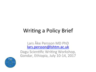Wri$ng	a	Policy	Brief	
Lars	Åke	Persson	MD	PhD	
lars.persson@lshtm.ac.uk	
Dagu	Scien$ﬁc	Wri$ng	Workshop,	
Gondar,	Ethiopia,	July	10-14,	2017	
 