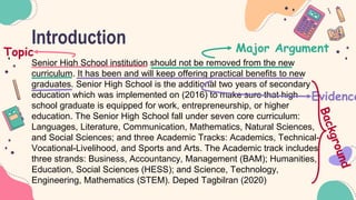 Introduction
Senior High School institution should not be removed from the new
curriculum. It has been and will keep offering practical benefits to new
graduates. Senior High School is the additional two years of secondary
education which was implemented on (2016) to make sure that high
school graduate is equipped for work, entrepreneurship, or higher
education. The Senior High School fall under seven core curriculum:
Languages, Literature, Communication, Mathematics, Natural Sciences,
and Social Sciences; and three Academic Tracks: Academics, Technical-
Vocational-Livelihood, and Sports and Arts. The Academic track includes
three strands: Business, Accountancy, Management (BAM); Humanities,
Education, Social Sciences (HESS); and Science, Technology,
Engineering, Mathematics (STEM). Deped Tagbilran (2020)
Topic Major Argument
Evidence
 