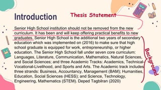 Introduction
Senior High School institution should not be removed from the new
curriculum. It has been and will keep offering practical benefits to new
graduates. Senior High School is the additional two years of secondary
education which was implemented on (2016) to make sure that high
school graduate is equipped for work, entrepreneurship, or higher
education. The Senior High School fall under seven core curriculum:
Languages, Literature, Communication, Mathematics, Natural Sciences,
and Social Sciences; and three Academic Tracks: Academics, Technical-
Vocational-Livelihood, and Sports and Arts. The Academic track includes
three strands: Business, Accountancy, Management (BAM); Humanities,
Education, Social Sciences (HESS); and Science, Technology,
Engineering, Mathematics (STEM). Deped Tagbilran (2020)
Thesis Statement
 