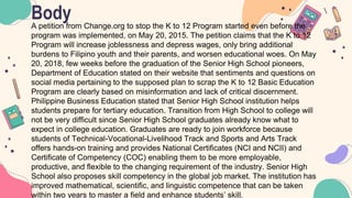Body
A petition from Change.org to stop the K to 12 Program started even before the
program was implemented, on May 20, 2015. The petition claims that the K to 12
Program will increase joblessness and depress wages, only bring additional
burdens to Filipino youth and their parents, and worsen educational woes. On May
20, 2018, few weeks before the graduation of the Senior High School pioneers,
Department of Education stated on their website that sentiments and questions on
social media pertaining to the supposed plan to scrap the K to 12 Basic Education
Program are clearly based on misinformation and lack of critical discernment.
Philippine Business Education stated that Senior High School institution helps
students prepare for tertiary education. Transition from High School to college will
not be very difficult since Senior High School graduates already know what to
expect in college education. Graduates are ready to join workforce because
students of Technical-Vocational-Livelihood Track and Sports and Arts Track
offers hands-on training and provides National Certificates (NCI and NCII) and
Certificate of Competency (COC) enabling them to be more employable,
productive, and flexible to the changing requirement of the industry. Senior High
School also proposes skill competency in the global job market. The institution has
improved mathematical, scientific, and linguistic competence that can be taken
within two years to master a field and enhance students’ skill.
 