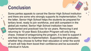 Conclusion
Some parties appeals to cancel the Senior High School institution
and there are some who strongly supports its implementation. For
the latter, Senior High School helps the students be prepared for
tertiary level, ready to join workforce, and skill competent in the
global job market. Senior High School institution has been
implemented and practiced now for six years. Removing it and
returning to 10-year Basic Education Program will only bring
chaos. Instead of antagonizing the program, it is best to support it
and help improve its implementation. Supporting the graduates
whether they choose to further their education or enter the world
of work will help them boost their confidence and be successful
individual in future.
 