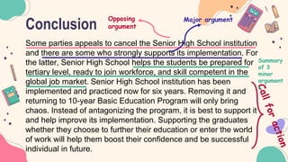 Conclusion
Some parties appeals to cancel the Senior High School institution
and there are some who strongly supports its implementation. For
the latter, Senior High School helps the students be prepared for
tertiary level, ready to join workforce, and skill competent in the
global job market. Senior High School institution has been
implemented and practiced now for six years. Removing it and
returning to 10-year Basic Education Program will only bring
chaos. Instead of antagonizing the program, it is best to support it
and help improve its implementation. Supporting the graduates
whether they choose to further their education or enter the world
of work will help them boost their confidence and be successful
individual in future.
Opposing
argument
Major argument
Summary
of 3
minor
argument
s
 