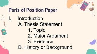 Parts of Position Paper
I. Introduction
A. Thesis Statement
1. Topic
2. Major Argument
3. Evidence
B. History or Background
 