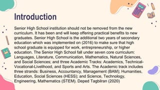 Introduction
Senior High School institution should not be removed from the new
curriculum. It has been and will keep offering practical benefits to new
graduates. Senior High School is the additional two years of secondary
education which was implemented on (2016) to make sure that high
school graduate is equipped for work, entrepreneurship, or higher
education. The Senior High School fall under seven core curriculum:
Languages, Literature, Communication, Mathematics, Natural Sciences,
and Social Sciences; and three Academic Tracks: Academics, Technical-
Vocational-Livelihood, and Sports and Arts. The Academic track includes
three strands: Business, Accountancy, Management (BAM); Humanities,
Education, Social Sciences (HESS); and Science, Technology,
Engineering, Mathematics (STEM). Deped Tagbilran (2020)
 