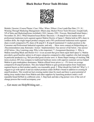 Black Decker Power Tools Division
Module | Session | Course/Theme | Case | Who | When | Where | Case Leads/Due Date | T1 | 8 |
Winning Through Marketing Management | Black amp; Decker Power Tools Division | Joseph Galli,
VP of Sales and MarketingNoran Archibald, CEO | January 1991 | Towson, MarylandUnited States |
November 28, 2012 | What Situation/Issues/Risks/ Decision | 1. B amp;D lost its market share of
professional tradesmen tools segment against Makita Electric of Japan 2. Makita held an 80% share in
cordless drills, the single largest product category and a 50% professional tradesmen tools segment
share overall compared to 9% share of B amp;D 3. B amp;D maintained #1 market position in the
Consumer and Professional Industrial segments; and only ... Show more content on Helpwriting.net ...
| Recommendation amp; Rationale | Action / Implementation | See answer of Q2 below. | See answer
of Q3 below. | Key Learnings amp; Why is this important | * | Assignment Questions | 1. Why is
Makita outselling Black and Decker 8 to 1 in an account that gives them equal shelf space? a. Makita
provided a good baseline option in all major categories compared to other suppliers who had strengths
in particular product(s) e.g. Skil provided good circular saws. b. Home Depot strategy of stocking 30K
items at prices 30% less compare to traditional hardware stores with superior customer service helped
Makita to gain marketplace dominance. Makita offered lower prices i.e. ~5% lower on average
compared to B amp;D products. This also helped Makita to gain good perception from Tradesmen
segment buyers as their product quality was reasonably good. 2. What should Joe Galli do? Why? c. I
suggest to go with option 4 and use market products under DeWalt s brand in addition to existing B
amp;D products. This would not hurt existing market share by much and there is great potential of
taking away market share from Makita and other suppliers by launching products under a well
reputable brand DeWalt in a different color. 3. Step back and take a big picture view of the sort of
change process that would accompany your
... Get more on HelpWriting.net ...
 