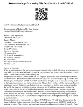 Recommending a Marketing Mix for a Service ‘Lumia’ 800 of...
GAC012: Business Studies Assessment Event 3
Recommending a Marketing Mix for a Service
Lumia 800 of NOKIA Mobile Company
Student: Zhou Siyan Effie
ID number: ZMSC22222
Tutor： Maqui
Due Date： November 19, 2012
Date submitted: November 19, 2012
Word Count: 1249 words
Table of Contents
Executive Summary
1.0 Introduction
2.0 Research Methodology
3.0 Research Findings
4.0 Discussion
5.0 Conclusion and recommendations
Reference List
Executive Summary
When technology change the way people interact with each other in daily life, those writing days were
gone with letters and postcards and personalized greeting cards and they are turned into emails, online
social ... Show more content on Helpwriting.net ...
The price on sale now is 2079 to 3699 RMB. As for place, product are on sale in monopolized store
around the world. Promotions can be done in several ways, like on sale with plan cap or with tax free.
The analysis of the current SWOT of NOKIA is as follows: strengths is its position as industry leader
in the telecommunications and electronics industry. Also, it shows to the world the incredible ability to
adapt to the market. Weakness may be that it has grown so huge, as the fifth most valuable brand in
the world, that it cannot sustain its growth at its current rate. It still have some opportunities like
Nokia s leadership in the area of mobile phones and its versatility open the company up to a wide
variety of communications and mobile device possibilities markets that are growing throughout the
world. Threats are that Nokia is facing a number of threats from companies such as Apple, Google,
and Research in Motion, all of which are investing heavily in the mobile phone industry in an attempt
to gain dominance.
The marketing mix we recommend is as follows: NOKIA Lumia 800 with large display screen, the
shape of phones, the face plates and the soft key touch pads charges about 1800RMB which can be
accepted by most of the customer and maybe the innovation of Promotion Method Oriented by Target
 