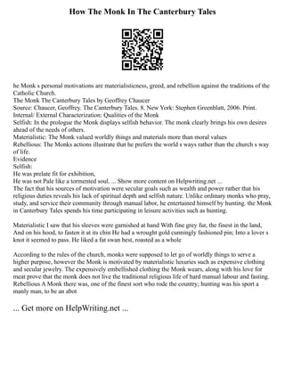 How The Monk In The Canterbury Tales
he Monk s personal motivations are materialisticness, greed, and rebellion against the traditions of the
Catholic Church.
The Monk The Canterbury Tales by Geoffrey Chaucer
Source: Chaucer, Geoffrey. The Canterbury Tales. 8. New York: Stephen Greenblatt, 2006. Print.
Internal/ External Characterization: Qualities of the Monk
Selfish: In the prologue the Monk displays selfish behavior. The monk clearly brings his own desires
ahead of the needs of others.
Materialistic: The Monk valued worldly things and materials more than moral values
Rebellious: The Monks actions illustrate that he prefers the world s ways rather than the church s way
of life.
Evidence
Selfish:
He was prelate fit for exhibition,
He was not Pale like a tormented soul. ... Show more content on Helpwriting.net ...
The fact that his sources of motivation were secular goals such as wealth and power rather that his
religious duties reveals his lack of spiritual depth and selfish nature. Unlike ordinary monks who pray,
study, and service their community through manual labor, he entertained himself by hunting. the Monk
in Canterbury Tales spends his time participating in leisure activities such as hunting.
Materialistic I saw that his sleeves were garnished at hand With fine grey fur, the finest in the land,
And on his hood, to fasten it at its chin He had a wrought gold cunningly fashioned pin; Into a lover s
knot it seemed to pass. He liked a fat swan best, roasted as a whole
According to the rules of the church, monks were supposed to let go of worldly things to serve a
higher purpose, however the Monk is motivated by materialistic luxuries such as expensive clothing
and secular jewelry. The expensively embellished clothing the Monk wears, along with his love for
meat prove that the monk does not live the traditional religious life of hard manual labour and fasting.
Rebellious A Monk there was, one of the finest sort who rode the country; hunting was his sport a
manly man, to be an abot
... Get more on HelpWriting.net ...
 