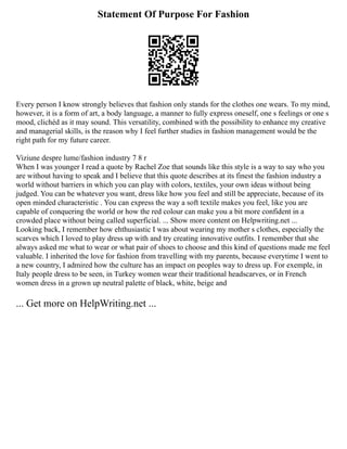 Statement Of Purpose For Fashion
Every person I know strongly believes that fashion only stands for the clothes one wears. To my mind,
however, it is a form of art, a body language, a manner to fully express oneself, one s feelings or one s
mood, clichéd as it may sound. This versatility, combined with the possibility to enhance my creative
and managerial skills, is the reason why I feel further studies in fashion management would be the
right path for my future career.
Viziune despre lume/fashion industry 7 8 r
When I was younger I read a quote by Rachel Zoe that sounds like this style is a way to say who you
are without having to speak and I believe that this quote describes at its finest the fashion industry a
world without barriers in which you can play with colors, textiles, your own ideas without being
judged. You can be whatever you want, dress like how you feel and still be appreciate, because of its
open minded characteristic . You can express the way a soft textile makes you feel, like you are
capable of conquering the world or how the red colour can make you a bit more confident in a
crowded place without being called superficial. ... Show more content on Helpwriting.net ...
Looking back, I remember how ehthusiastic I was about wearing my mother s clothes, especially the
scarves which I loved to play dress up with and try creating innovative outfits. I remember that she
always asked me what to wear or what pair of shoes to choose and this kind of questions made me feel
valuable. I inherited the love for fashion from travelling with my parents, because everytime I went to
a new country, I admired how the culture has an impact on peoples way to dress up. For exemple, in
Italy people dress to be seen, in Turkey women wear their traditional headscarves, or in French
women dress in a grown up neutral palette of black, white, beige and
... Get more on HelpWriting.net ...
 