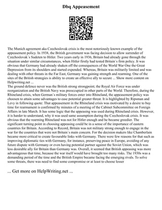 Dbq Appeasement
The Munich agreement aka Czechoslovak crisis is the most notoriously known example of the
appeasement policy. In 1938, the British government was facing decision to allow surrender of
Czechoslovak´s Sudeten to Hitler. Two years early in 1936, Britain had already gone through the
situation under similar circumstances, when Hitler firstly had tested Britain´s firm policy. It was
obvious that Germany had already shaken off the consequences of the World War One the Great
Depression from its shoulders and started expended. Whereas, Britain was militarily limited and was
dealing with other threats in the Far East, Germany was gaining strength and rearming. One of the
sites of the British strategies is ability to create an effective ally to secure ... Show more content on
Helpwriting.net ...
The ground defence never was the British strong strongpoint; the Royal Air Force was under
reorganization and the British Navy was preoccupied in other parts of the World. Therefore, during the
Rhineland crisis, when German´s military forces enter into Rhineland, the appeasement policy was
choosen to attain some advantages to ease potential greater threat. It is highlighted by Ripsman and
Levy in following quote: That appeasement in the Rhineland crisis was motivated by a desire to buy
time for rearmament is confirmed by minutes of a meeting of the Cabinet Subcommittee on Foreign
Affairs in late March. It has some logic that the appeasing was used during Rhineland crisis. However,
it is harder to understand, why it was used same assumption during the Czechoslovak crisis. It was
obvious that the rearming Rhineland was not for Hitler enough and he became greedier. The
significant turning point in choosing appeasing could be in a sense of the importance of eastern
countries for Britain. According to Record, Britain was not military strong enough to engage in the
war for the countries that were not Britain´s main concern. For the decision makers like Chamberlain
became more critical to create favourable links with Germany. There were few reasons for that such as
improving diplomatic ties with Germany, for instance, preserving peace in Europe, avoiding of any
future dispute with Germany or even having potential partner against the Soviet Union, which was
less desirable ally for Britain than Germany was. Overall, it seemed that British appeasing was more
advantageous that time, because the war itself would have brought too many risks. The 1930s was a
demanding period of the time and the British Empire became facing the emerging rivals. To solve
some threats, there was need to find some compromise or at least to choose lesser
... Get more on HelpWriting.net ...
 