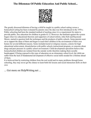 The Dilemmas Of Public Education And Public School...
The greatly discussed dilemma of having a child be taught in a public school setting versus a
homeschool setting has been evaluated by parents since the idea was first introduced in the 1970 s.
Public schooling had been the standard method of teaching since it is a requirement for states to
provide public, free education for children in grades K 12. However, the backlash against the system
began when two educational theorists and supporters of school reform, John Holt and Raymond
Moore, started to question both the techniques and the products of public schools. Some parents went
on to support the ideas of them and began to teach their children in the environment of their own
homes for several different reasons. Some included moral or religious reasons, a desire for high
educational achievement, dissatisfaction with public schools instructional program, or concerns about
drugs and peer pressure in a public school environment. Child development specialists believe that
homeschooled children are isolated from the outside world, therefore making them socially
handicapped. If being exposed to this type of education on an elementary school level, the child can
suffer from the lack of fundamental development of effective social skills needed for a lifetime ahead
of them.
It is believed that by restricting children from the real world and its many problems through home
schooling, they may never get the chance to learn both life lessons and social interaction skills on their
own
... Get more on HelpWriting.net ...
 