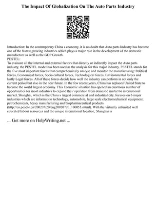 The Impact Of Globalization On The Auto Parts Industry
Introduction: In the contemporary China s economy, it is no doubt that Auto parts Industry has become
one of the fastest growing industries which plays a major role in the development of the domestic
manufacture as well as the GDP Growth.
PESTEL:
To evaluate all the internal and external factors that directly or indirectly impact the Auto parts
industry, the PESTEL model has been used as the analysis for this major industry. PESTEL stands for
the five most important forces that comprehensively analyse and monitor the manufacturing: Political
forces, Economical forces, Socio cultural forces, Technological forces, Environmental forces and
lastly Legal forces. All of these forces decide how well the industry can perform in not only the
current period but also in the near future. In the few recent years, China has replaced United State to
become the world largest economy. This Economic situation has opened an enormous number of
opportunities for most industries to expand their operation from domestic market to international
market. Shanghai, which is the China s largest commercial and industrial city, focuses on 6 major
industries which are information technology, automobile, large scale electromechanical equipment,
petrochemicals, heavy manufacturing and biopharmaceutical products
(http://en.people.cn/200207/20/eng20020720_100055.shtml). With the virtually unlimited well
educated labour resources and the unique international location, Shanghai is
... Get more on HelpWriting.net ...
 
