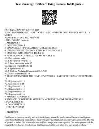 Transforming Healthcare Using Business Intelligence...
EXIT EXAMINATION WINTER 2015
TOPIC: TRANSFORMING HEALTHCARE USING BUSINESS INTELLIGENCE MATURITY
MODEL
NAME: SHASHANK RAO AILNANI
UMID: 70116705 Contents
1. ABSTRACT 3
2. INTRODUCTION 3
3. MANAGEMENT INFORMATION IN HEALTHCARE 5
4. UNDERSTANDING BI COMPLEXITY IN HEALTHCARE 7
5. BUSINESS INTELLIGENCE TOOLS 10
6. FUNCTIONAL CLASSIFICATION OF BI TOOLS 11
6.1. Data oriented tools 11
6.1.1. File drawer systems: 11
6.1.2. Data base query tools: 12
6.2. Decision oriented tools: 12
6.2.1. Spreadsheets 12
6.2.2. On Line Analytical Processing (OLAP) 13
6.3. Model oriented tools: 13
7. REQUIREMENTS FOR THE DEVELOPMENT OF A HEALTHCARE BI MATURITY MODEL
14
7.1. Requirement 1: 15
7.2.Requirement 2: 15
7.3. Requirement 3: 15
7.4. Requirement 4: 15
7.5. Requirement 5: 16
7.6. Requirement 6: 16
8. MATURITY MODELS 17
9. ANALYSIS OF GAPS IN BI MATURITY MODELS RELATIVE TO HEALTHCARE
COMPLEXITIES 19
10. CONCLUSION 23
11. REFERENCES 25
1. ABSTRACT
Healthcare is changing rapidly and so is the industry s need for analytics and business intelligence.
Many large healthcare organizations have been growing organically and through acquisitions. The rate
of growth is so fast that it is nearly impossible to merge processes together. Due to the pressure of the
external forces that are transforming healthcare and in the best interest to stay ahead, we have
 