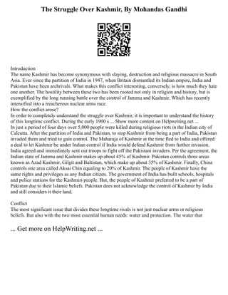 The Struggle Over Kashmir, By Mohandas Gandhi
Introduction
The name Kashmir has become synonymous with slaying, destruction and religious massacre in South
Asia. Ever since the partition of India in 1947, when Britain dismantled its Indian empire, India and
Pakistan have been archrivals. What makes this conflict interesting, conversely, is how much they hate
one another. The hostility between these two has been rooted not only in religion and history, but is
exemplified by the long running battle over the control of Jammu and Kashmir. Which has recently
intensified into a treacherous nuclear arms race.
How the conflict arose?
In order to completely understand the struggle over Kashmir, it is important to understand the history
of this longtime conflict. During the early 1900 s ... Show more content on Helpwriting.net ...
In just a period of four days over 5,000 people were killed during religious riots in the Indian city of
Calcutta. After the partition of India and Pakistan, to stop Kashmir from being a part of India, Pakistan
invaded them and tried to gain control. The Maharaja of Kashmir at the time fled to India and offered
a deal to let Kashmir be under Indian control if India would defend Kashmir from further invasion.
India agreed and immediately sent out troops to fight off the Pakistani invaders. Per the agreement, the
Indian state of Jammu and Kashmir makes up about 45% of Kashmir. Pakistan controls three areas
known as Azad Kashmir, Gilgit and Baltistan, which make up about 35% of Kashmir. Finally, China
controls one area called Aksai Chin equaling to 20% of Kashmir. The people of Kashmir have the
same rights and privileges as any Indian citizen. The government of India has built schools, hospitals
and police stations for the Kashmiri people. But, the people of Kashmir preferred to be a part of
Pakistan due to their Islamic beliefs. Pakistan does not acknowledge the control of Kashmir by India
and still considers it their land.
Conflict
The most significant issue that divides these longtime rivals is not just nuclear arms or religious
beliefs. But also with the two most essential human needs: water and protection. The water that
... Get more on HelpWriting.net ...
 