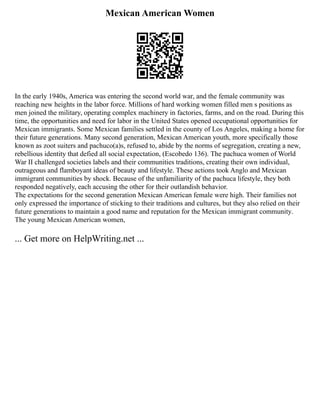 Mexican American Women
In the early 1940s, America was entering the second world war, and the female community was
reaching new heights in the labor force. Millions of hard working women filled men s positions as
men joined the military, operating complex machinery in factories, farms, and on the road. During this
time, the opportunities and need for labor in the United States opened occupational opportunities for
Mexican immigrants. Some Mexican families settled in the county of Los Angeles, making a home for
their future generations. Many second generation, Mexican American youth, more specifically those
known as zoot suiters and pachuco(a)s, refused to, abide by the norms of segregation, creating a new,
rebellious identity that defied all social expectation, (Escobedo 136). The pachuca women of World
War II challenged societies labels and their communities traditions, creating their own individual,
outrageous and flamboyant ideas of beauty and lifestyle. These actions took Anglo and Mexican
immigrant communities by shock. Because of the unfamiliarity of the pachuca lifestyle, they both
responded negatively, each accusing the other for their outlandish behavior.
The expectations for the second generation Mexican American female were high. Their families not
only expressed the importance of sticking to their traditions and cultures, but they also relied on their
future generations to maintain a good name and reputation for the Mexican immigrant community.
The young Mexican American women,
... Get more on HelpWriting.net ...
 