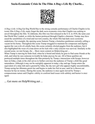 Socio-Economic Crisis In The Film A Dog s Life By Charlie...
A Dog s Life: A Dog Eat Dog World Due to the strong comedic performance of Charlie Chaplin in his
iconic film A Dog s Life, many forget the dark socio economic crisis that Chaplin was seeking to
unveil throughout the film. To elaborate, this film was first released in the U.S. in 1918, the same year
that World War I ended, so while the humor portrayed through Chaplin s character, Tramp, may have
eased the sensibilities of a tired and war torn country, the whole film had dark socio economic
undertones. For example, the opening scene features Tramp, a homeless gentleman currently calling a
vacant lot his home. Throughout this scene Tramp struggled to maintain his composure and dignity
against the vast evils of a drafty bum; this scene certainly elicited giggles from the audience, but it
also highlighted the woes of a man down on his luck who s only concern was survival. Similarly in the
second scene, we met Scraps, the ... Show more content on Helpwriting.net ...
When Tramp is starving he finds food, when he is bored and lonely he goes to find some friends at the
club, and when he sees someone in trouble he helps anyway he can. All of these qualities are
portrayed multiple times throughout the film primarily by Tramp s interactions with Scraps; however
later on Edna, a lady at the club serves to further convince the audience of Tramp s child like good
naturedness. Although it may not be outrightly apparent in today s day and age Tramp enters the
equivalent of a strip club and is greeted by Edna, the shy new girl who appears highly uncomfortable,
Tramp seeing her dilemma greets her and begins to make her feel at ease, until he is thrown out
because he has no money. During this scene, the audience is once again moved by Tramp s
compassionate nature and Chaplin s ability to confront hard issues with subtlety and humor is once
again
... Get more on HelpWriting.net ...
 