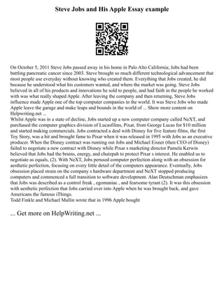 Steve Jobs and His Apple Essay example
On October 5, 2011 Steve Jobs passed away in his home in Palo Alto California; Jobs had been
battling pancreatic cancer since 2003. Steve brought so much different technological advancement that
most people use everyday without knowing who created them. Everything that Jobs created, he did
because he understood what his customers wanted, and where the market was going. Steve Jobs
believed in all of his products and innovations he sold to people, and had faith in the people he worked
with was what really shaped Apple. After leaving the company and then returning, Steve Jobs
influence made Apple one of the top computer companies in the world. It was Steve Jobs who made
Apple leave the garage and make leaps and bounds in the world of ... Show more content on
Helpwriting.net ...
Whilst Apple was in a state of decline, Jobs started up a new computer company called NeXT, and
purchased the computer graphics division of Lucasfilms, Pixar, from George Lucas for $10 million
and started making commercials. Jobs contracted a deal with Disney for five feature films, the first
Toy Story, was a hit and brought fame to Pixar when it was released in 1995 with Jobs as an executive
producer. When the Disney contract was running out Jobs and Michael Eisner (then CEO of Disney)
failed to negotiate a new contract with Disney while Pixar s marketing director Pamela Kerwin
believed that Jobs had the brains, energy, and chutzpah to protect Pixar s interest. He enabled us to
negotiate as equals, (2). With NeXT, Jobs perused computer perfection along with an obsession for
aesthetic perfection, focusing on every little detail of the computers appearance. Eventually, Jobs
obsession placed strain on the company s hardware department and NeXT stopped producing
computers and commenced a full transition to software development. Alan Deutschman emphasizes
that Jobs was described as a control freak , egomaniac , and fearsome tyrant (2). It was this obsession
with aesthetic perfection that Jobs carried over into Apple when he was brought back, and gave
Americans the famous iThings.
Todd Finkle and Michael Mallin wrote that in 1996 Apple bought
... Get more on HelpWriting.net ...
 
