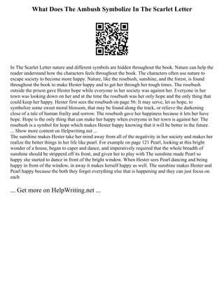 What Does The Ambush Symbolize In The Scarlet Letter
In The Scarlet Letter nature and different symbols are hidden throughout the book. Nature can help the
reader understand how the characters feels throughout the book. The characters often use nature to
escape society to become more happy. Nature, like the rosebush, sunshine, and the forest, is found
throughout the book to make Hester happy and to get her through her tough times. The rosebush
outside the prison gave Hester hope while everyone in her society was against her. Everyone in her
town was looking down on her and at the time the rosebush was her only hope and the only thing that
could keep her happy. Hester first sees the rosebush on page 56: It may serve, let us hope, to
symbolize some sweet moral blossom, that may be found along the track, or relieve the darkening
close of a tale of human frailty and sorrow. The rosebush gave her happiness because it lets her have
hope. Hope is the only thing that can make her happy when everyone in her town is against her. The
rosebush is a symbol for hope which makes Hester happy knowing that it will be better in the future.
... Show more content on Helpwriting.net ...
The sunshine makes Hester take her mind away from all of the negativity in her society and makes her
realize the better things in her life like pearl. For example on page 121 Pearl, looking at this bright
wonder of a house, began to caper and dance, and imperatively required that the whole breadth of
sunshine should be stripperd off its front, and given her to play with The sunshine made Pearl so
happy she started to dance in front of the bright window. When Hester sees Pearl dancing and being
happy in front of the window, in away it makes herself happy as well. The sunshine makes Hester and
Pearl happy because the both they forget everything else that is happening and they can just focus on
each
... Get more on HelpWriting.net ...
 