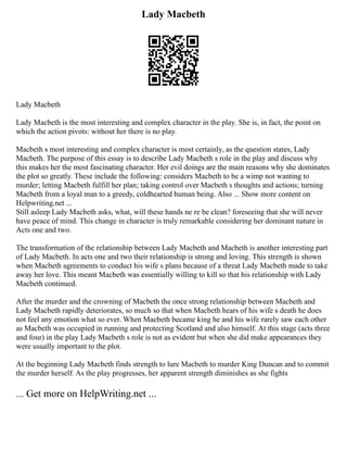 Lady Macbeth
Lady Macbeth
Lady Macbeth is the most interesting and complex character in the play. She is, in fact, the point on
which the action pivots: without her there is no play.
Macbeth s most interesting and complex character is most certainly, as the question states, Lady
Macbeth. The purpose of this essay is to describe Lady Macbeth s role in the play and discuss why
this makes her the most fascinating character. Her evil doings are the main reasons why she dominates
the plot so greatly. These include the following: considers Macbeth to be a wimp not wanting to
murder; letting Macbeth fulfill her plan; taking control over Macbeth s thoughts and actions; turning
Macbeth from a loyal man to a greedy, coldhearted human being. Also ... Show more content on
Helpwriting.net ...
Still asleep Lady Macbeth asks, what, will these hands ne re be clean? foreseeing that she will never
have peace of mind. This change in character is truly remarkable considering her dominant nature in
Acts one and two.
The transformation of the relationship between Lady Macbeth and Macbeth is another interesting part
of Lady Macbeth. In acts one and two their relationship is strong and loving. This strength is shown
when Macbeth agreements to conduct his wife s plans because of a threat Lady Macbeth made to take
away her love. This meant Macbeth was essentially willing to kill so that his relationship with Lady
Macbeth continued.
After the murder and the crowning of Macbeth the once strong relationship between Macbeth and
Lady Macbeth rapidly deteriorates, so much so that when Macbeth hears of his wife s death he does
not feel any emotion what so ever. When Macbeth became king he and his wife rarely saw each other
as Macbeth was occupied in running and protecting Scotland and also himself. At this stage (acts three
and four) in the play Lady Macbeth s role is not as evident but when she did make appearances they
were usually important to the plot.
At the beginning Lady Macbeth finds strength to lure Macbeth to murder King Duncan and to commit
the murder herself. As the play progresses, her apparent strength diminishes as she fights
... Get more on HelpWriting.net ...
 
