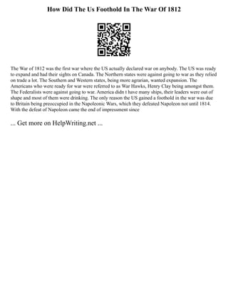 How Did The Us Foothold In The War Of 1812
The War of 1812 was the first war where the US actually declared war on anybody. The US was ready
to expand and had their sights on Canada. The Northern states were against going to war as they relied
on trade a lot. The Southern and Western states, being more agrarian, wanted expansion. The
Americans who were ready for war were referred to as War Hawks, Henry Clay being amongst them.
The Federalists were against going to war. America didn t have many ships, their leaders were out of
shape and most of them were drinking. The only reason the US gained a foothold in the war was due
to Britain being preoccupied in the Napoleonic Wars, which they defeated Napoleon not until 1814.
With the defeat of Napoleon came the end of impressment since
... Get more on HelpWriting.net ...
 
