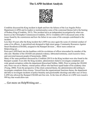 The LAPD Incident Analysis
Cronkhite discussed the King incident in depth and how the failures of the Loa Angeles Police
Department (LAPD) and its leaders to institutionalize some of the contextual themes led to the beating
of Rodney King (Cronkhite, 2013). This incident led to an independent investigation by what was
known as the Christopher Commission (Cronkhite, 2013). Cronkhite (2013) discussed some of the
issues found by the commission and how the failure to use some of the concepts contributed to the
incident.
Less than 10 years after the King incident the LAPD was once again the scene of criminal conduct of
some of its officers. A specialized unit designed to fight street gangs, Community Resources Against
Street Hoodlums (CRASH), assigned to the Rampart division ... Show more content on
Helpwriting.net ...
Perez put LAPD back into the headlines with his revelations of officer misconduct by member of the
elite unit. Member of the CRASH unit planted evidence, fabricated testimony, used excessive force,
and convicted innocent people (Chemerinsky, 2000).
Many of the same problems discussed by Cronkhite (2013) in the King incident were also found in the
Rampart scandal. Even after the King incident, administrators failed to investigate complaints and
wide spread corruption within the department (Knowland Nebbia, 2000). Prior to joining the CRASH
unit, Perez was an ex Marine, veteran police officer who had been squad leader of his academy class
(Young, 2004). From the perspective of the client centered theme, the administration did nothing to
investigate complaints from citizens. Viewed from the organizational functions theme, the department
did little to investigate incidents of police brutality and questionable shootings and other uses of force.
LAPD also allowed the Rampart CRASH unit free rein. At the time all officers in LAPD were issued a
999 key that would allow tem
... Get more on HelpWriting.net ...
 