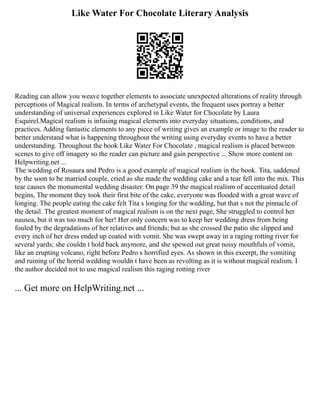 Like Water For Chocolate Literary Analysis
Reading can allow you weave together elements to associate unexpected alterations of reality through
perceptions of Magical realism. In terms of archetypal events, the frequent uses portray a better
understanding of universal experiences explored in Like Water for Chocolate by Laura
Esquirel.Magical realism is infusing magical elements into everyday situations, conditions, and
practices. Adding fantastic elements to any piece of writing gives an example or image to the reader to
better understand what is happening throughout the writing using everyday events to have a better
understanding. Throughout the book Like Water For Chocolate , magical realism is placed between
scenes to give off imagery so the reader can picture and gain perspective ... Show more content on
Helpwriting.net ...
The wedding of Rosaura and Pedro is a good example of magical realism in the book. Tita, saddened
by the soon to be married couple, cried as she made the wedding cake and a tear fell into the mix. This
tear causes the monumental wedding disaster. On page 39 the magical realism of accentuated detail
begins, The moment they took their first bite of the cake, everyone was flooded with a great wave of
longing. The people eating the cake felt Tita s longing for the wedding, but that s not the pinnacle of
the detail. The greatest moment of magical realism is on the next page, She struggled to control her
nausea, but it was too much for her! Her only concern was to keep her wedding dress from being
fouled by the degradations of her relatives and friends; but as she crossed the patio she slipped and
every inch of her dress ended up coated with vomit. She was swept away in a raging rotting river for
several yards; she couldn t hold back anymore, and she spewed out great noisy mouthfuls of vomit,
like an erupting volcano, right before Pedro s horrified eyes. As shown in this excerpt, the vomiting
and ruining of the horrid wedding wouldn t have been as revolting as it is without magical realism. I
the author decided not to use magical realism this raging rotting river
... Get more on HelpWriting.net ...
 