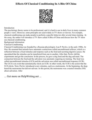Effects Of Classical Conditioning In A Bite Of China
Introduction
The psychology theory seems to be professional, and it is hard to use in daily lives in many common
people s views. However, some principles are used widely in TV shows or movies. For example,
classical conditioning can make people to perform a specific behavior after several times training . In
the essay, the author will introduce a TV show called A Bite of China and discuss how the TV show
use classical conditioning.
Background information
Classical Conditioning
Classical Conditioning was founded by a Russian physiologist, Ivan P. Pavlov, in the early 1900s. At
first, He assumed that animals have automatic connections called unconditioned reflexes, which is a
reflection between a fixed stimulus and response such as the food and secreting digestive juices. He
speculated that the stimulus can be transferred from one to another. After that, Pavlov did the
experiments and get the conclusion. In the process, he gave a dog food and the dog salivated. The
connection between the food and the salivation was automatic requiring no training. The food was
called unconditioned stimulus (UCS) and the salivation was called unconditioned response (UCR).
The UCS is an event that automatically elicits an UCR. In other words, the UCR is the action that the
UCS elicits. Next, Pavlov introduced a new stimulus, such as a metronome. At the beginning, the dogs
heard the metronome but did not salivate. In this period, the metronome was a neutral stimulus (NS)
about salivation. After
... Get more on HelpWriting.net ...
 