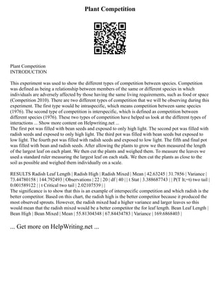 Plant Competition
Plant Competition
INTRODUCTION
This experiment was used to show the different types of competition between species. Competition
was defined as being a relationship between members of the same or different species in which
individuals are adversely affected by those having the same living requirements, such as food or space
(Competition 2010). There are two different types of competition that we will be observing during this
experiment. The first type would be intraspecific, which means competition between same species
(1976). The second type of competition is interspecific, which is defined as competition between
different species (1976). These two types of competition have helped us look at the different types of
interactions ... Show more content on Helpwriting.net ...
The first pot was filled with bean seeds and exposed to only high light. The second pot was filled with
radish seeds and exposed to only high light. The third pot was filled with bean seeds but exposed to
low light. The fourth pot was filled with radish seeds and exposed to low light. The fifth and final pot
was filled with bean and radish seeds. After allowing the plants to grow we then measured the length
of the largest leaf on each plant. We then cut the plants and weighed them. To measure the leaves we
used a standard ruler measuring the largest leaf on each stalk. We then cut the plants as close to the
soil as possible and weighed them individually on a scale.
RESULTS Radish Leaf Length | Radish High | Radish Mixed | Mean | 42.63245 | 31.7856 | Variance |
73.44780158 | 144.792493 | Observations | 22 | 20 | df | 40 | | t Stat | 3.388687743 | | P(T lt;=t) two tail |
0.001589122 | | t Critical two tail | 2.02107539 | |
The significance is to show that this is an example of interspecific competition and which radish is the
better competitor. Based on this chart, the radish high is the better competitor because it produced the
most observed sprouts. However, the radish mixed had a higher variance and larger leaves so this
would mean that the radish mixed would be a better competitor the for leaf length. Bean Leaf Length |
Bean High | Bean Mixed | Mean | 55.81304348 | 67.84434783 | Variance | 169.6868403 |
... Get more on HelpWriting.net ...
 