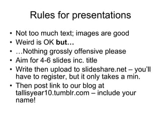 Rules for presentations Not too much text; images are good Weird is OK  but  Nothing grossly offensive please Aim for 4-6 slides inc. title Write then upload to slideshare.net C youll have to register, but it only takes a min. Then post link to our blog at tallisyear10.tumblr.com C include your name! 