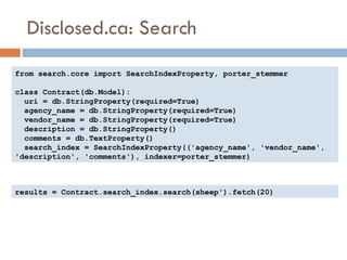 Disclosed.ca: Search from search.core import SearchIndexProperty, porter_stemmer class Contract(db.Model): uri = db.StringProperty(required=True) agency_name = db.StringProperty(required=True) vendor_name = db.StringProperty(required=True) description = db.StringProperty() comments = db.TextProperty() search_index = SearchIndexProperty(('agency_name', 'vendor_name', 'description', 'comments'), indexer=porter_stemmer) results = Contract.search_index.search(sheep').fetch(20) 