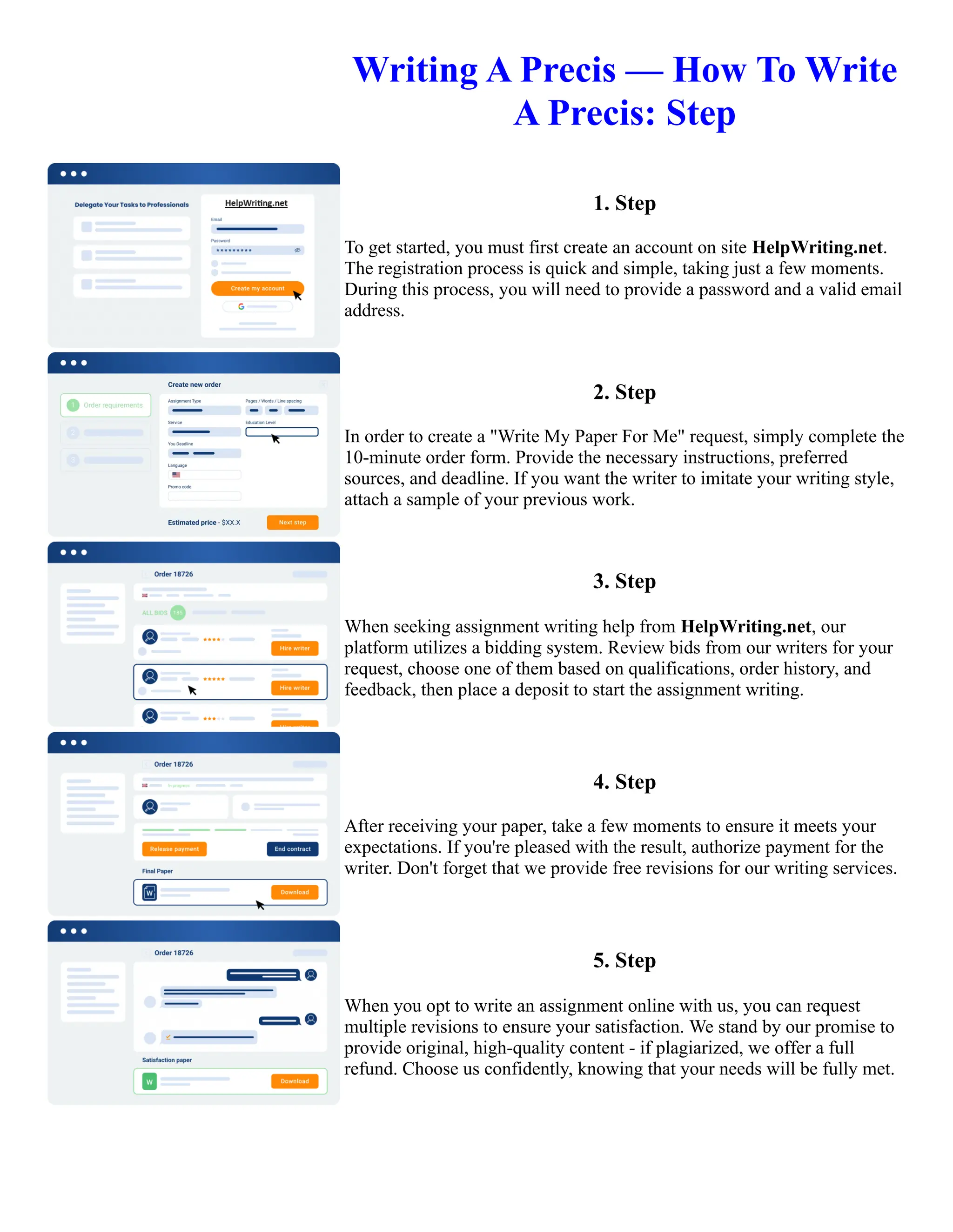 Writing A Precis — How To Write
A Precis: Step
1. Step
To get started, you must first create an account on site HelpWriting.net.
The registration process is quick and simple, taking just a few moments.
During this process, you will need to provide a password and a valid email
address.
2. Step
In order to create a "Write My Paper For Me" request, simply complete the
10-minute order form. Provide the necessary instructions, preferred
sources, and deadline. If you want the writer to imitate your writing style,
attach a sample of your previous work.
3. Step
When seeking assignment writing help from HelpWriting.net, our
platform utilizes a bidding system. Review bids from our writers for your
request, choose one of them based on qualifications, order history, and
feedback, then place a deposit to start the assignment writing.
4. Step
After receiving your paper, take a few moments to ensure it meets your
expectations. If you're pleased with the result, authorize payment for the
writer. Don't forget that we provide free revisions for our writing services.
5. Step
When you opt to write an assignment online with us, you can request
multiple revisions to ensure your satisfaction. We stand by our promise to
provide original, high-quality content - if plagiarized, we offer a full
refund. Choose us confidently, knowing that your needs will be fully met.
Writing A Precis — How To Write A Precis: Step Writing A Precis — How To Write A Precis: Step
 