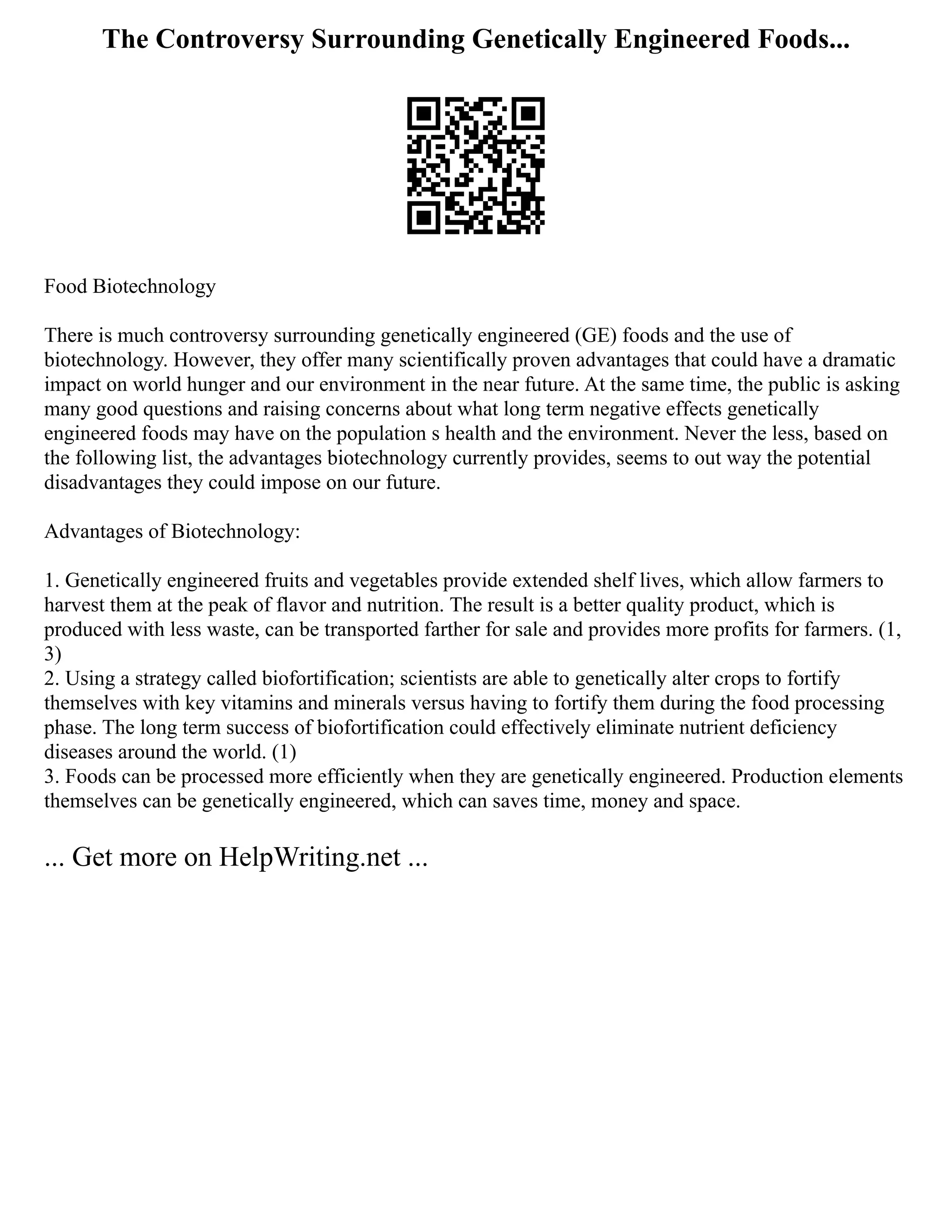 The Controversy Surrounding Genetically Engineered Foods...
Food Biotechnology
There is much controversy surrounding genetically engineered (GE) foods and the use of
biotechnology. However, they offer many scientifically proven advantages that could have a dramatic
impact on world hunger and our environment in the near future. At the same time, the public is asking
many good questions and raising concerns about what long term negative effects genetically
engineered foods may have on the population s health and the environment. Never the less, based on
the following list, the advantages biotechnology currently provides, seems to out way the potential
disadvantages they could impose on our future.
Advantages of Biotechnology:
1. Genetically engineered fruits and vegetables provide extended shelf lives, which allow farmers to
harvest them at the peak of flavor and nutrition. The result is a better quality product, which is
produced with less waste, can be transported farther for sale and provides more profits for farmers. (1,
3)
2. Using a strategy called biofortification; scientists are able to genetically alter crops to fortify
themselves with key vitamins and minerals versus having to fortify them during the food processing
phase. The long term success of biofortification could effectively eliminate nutrient deficiency
diseases around the world. (1)
3. Foods can be processed more efficiently when they are genetically engineered. Production elements
themselves can be genetically engineered, which can saves time, money and space.
... Get more on HelpWriting.net ...
 