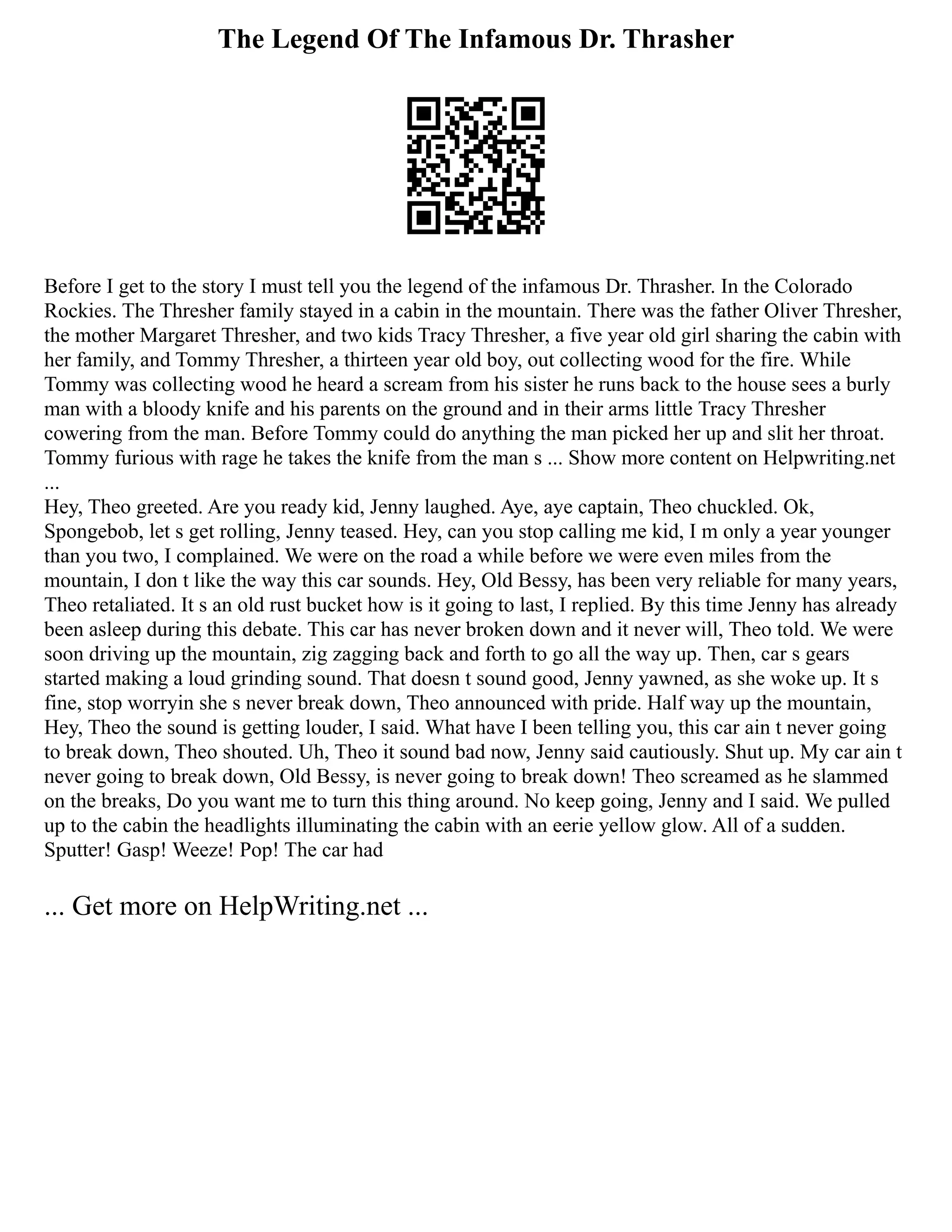 The Legend Of The Infamous Dr. Thrasher
Before I get to the story I must tell you the legend of the infamous Dr. Thrasher. In the Colorado
Rockies. The Thresher family stayed in a cabin in the mountain. There was the father Oliver Thresher,
the mother Margaret Thresher, and two kids Tracy Thresher, a five year old girl sharing the cabin with
her family, and Tommy Thresher, a thirteen year old boy, out collecting wood for the fire. While
Tommy was collecting wood he heard a scream from his sister he runs back to the house sees a burly
man with a bloody knife and his parents on the ground and in their arms little Tracy Thresher
cowering from the man. Before Tommy could do anything the man picked her up and slit her throat.
Tommy furious with rage he takes the knife from the man s ... Show more content on Helpwriting.net
...
Hey, Theo greeted. Are you ready kid, Jenny laughed. Aye, aye captain, Theo chuckled. Ok,
Spongebob, let s get rolling, Jenny teased. Hey, can you stop calling me kid, I m only a year younger
than you two, I complained. We were on the road a while before we were even miles from the
mountain, I don t like the way this car sounds. Hey, Old Bessy, has been very reliable for many years,
Theo retaliated. It s an old rust bucket how is it going to last, I replied. By this time Jenny has already
been asleep during this debate. This car has never broken down and it never will, Theo told. We were
soon driving up the mountain, zig zagging back and forth to go all the way up. Then, car s gears
started making a loud grinding sound. That doesn t sound good, Jenny yawned, as she woke up. It s
fine, stop worryin she s never break down, Theo announced with pride. Half way up the mountain,
Hey, Theo the sound is getting louder, I said. What have I been telling you, this car ain t never going
to break down, Theo shouted. Uh, Theo it sound bad now, Jenny said cautiously. Shut up. My car ain t
never going to break down, Old Bessy, is never going to break down! Theo screamed as he slammed
on the breaks, Do you want me to turn this thing around. No keep going, Jenny and I said. We pulled
up to the cabin the headlights illuminating the cabin with an eerie yellow glow. All of a sudden.
Sputter! Gasp! Weeze! Pop! The car had
... Get more on HelpWriting.net ...
 