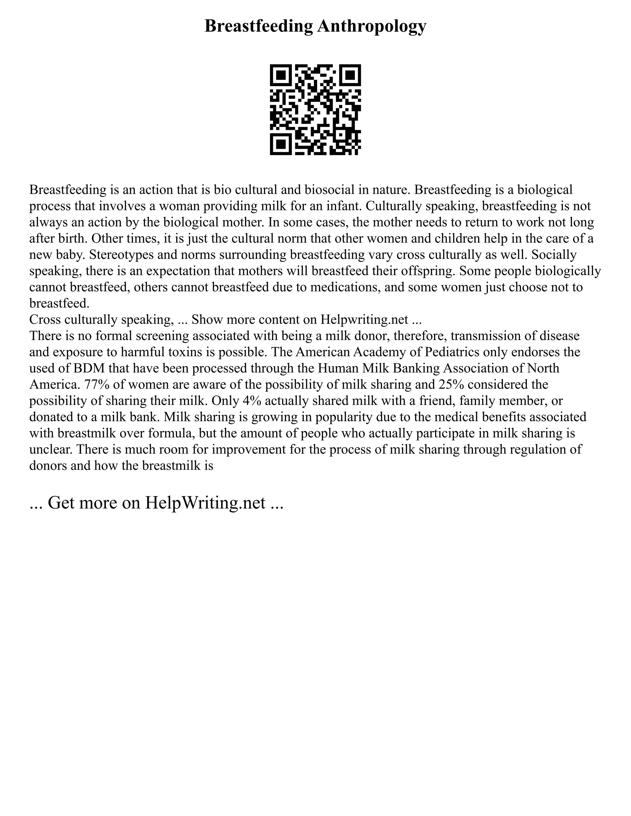 Breastfeeding Anthropology
Breastfeeding is an action that is bio cultural and biosocial in nature. Breastfeeding is a biological
process that involves a woman providing milk for an infant. Culturally speaking, breastfeeding is not
always an action by the biological mother. In some cases, the mother needs to return to work not long
after birth. Other times, it is just the cultural norm that other women and children help in the care of a
new baby. Stereotypes and norms surrounding breastfeeding vary cross culturally as well. Socially
speaking, there is an expectation that mothers will breastfeed their offspring. Some people biologically
cannot breastfeed, others cannot breastfeed due to medications, and some women just choose not to
breastfeed.
Cross culturally speaking, ... Show more content on Helpwriting.net ...
There is no formal screening associated with being a milk donor, therefore, transmission of disease
and exposure to harmful toxins is possible. The American Academy of Pediatrics only endorses the
used of BDM that have been processed through the Human Milk Banking Association of North
America. 77% of women are aware of the possibility of milk sharing and 25% considered the
possibility of sharing their milk. Only 4% actually shared milk with a friend, family member, or
donated to a milk bank. Milk sharing is growing in popularity due to the medical benefits associated
with breastmilk over formula, but the amount of people who actually participate in milk sharing is
unclear. There is much room for improvement for the process of milk sharing through regulation of
donors and how the breastmilk is
... Get more on HelpWriting.net ...
 