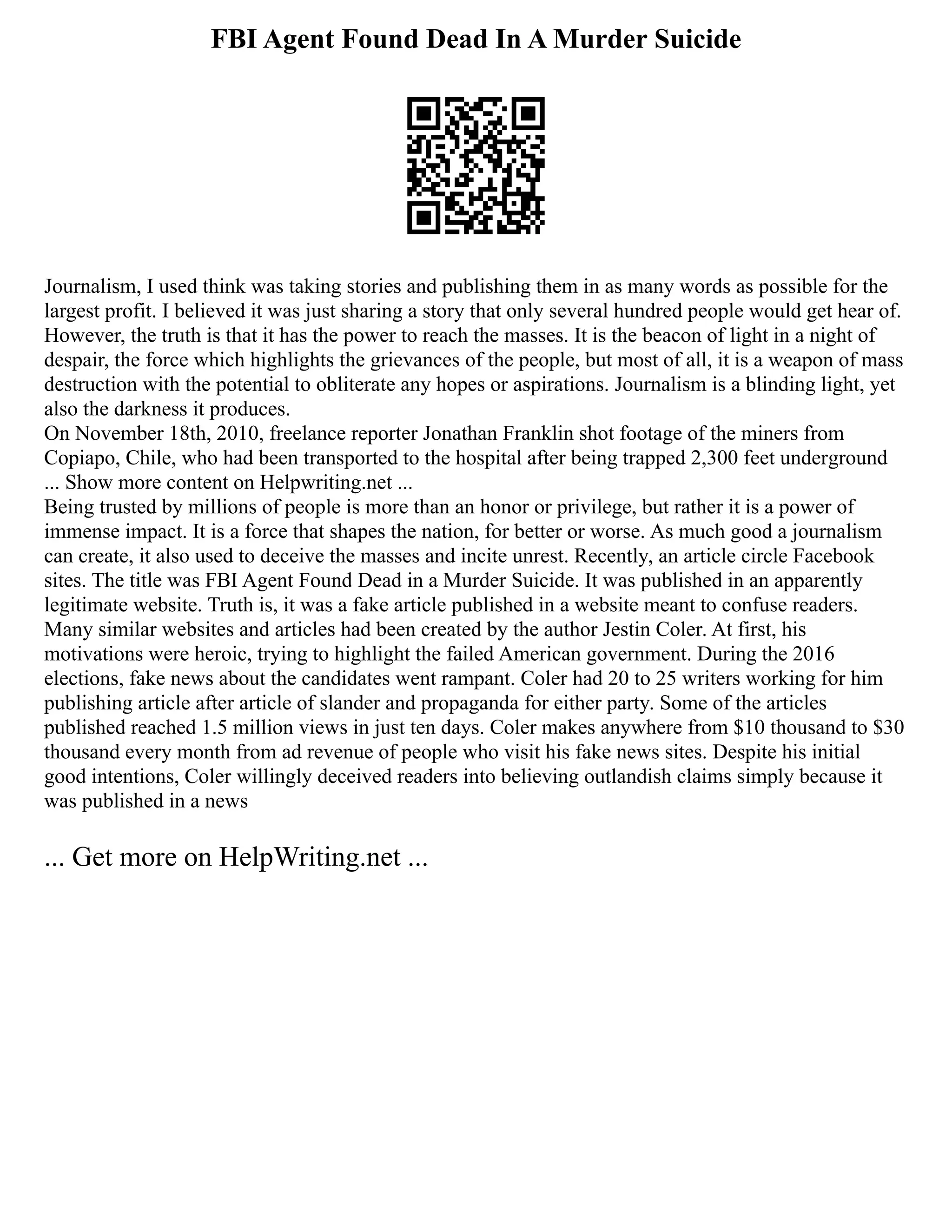 FBI Agent Found Dead In A Murder Suicide
Journalism, I used think was taking stories and publishing them in as many words as possible for the
largest profit. I believed it was just sharing a story that only several hundred people would get hear of.
However, the truth is that it has the power to reach the masses. It is the beacon of light in a night of
despair, the force which highlights the grievances of the people, but most of all, it is a weapon of mass
destruction with the potential to obliterate any hopes or aspirations. Journalism is a blinding light, yet
also the darkness it produces.
On November 18th, 2010, freelance reporter Jonathan Franklin shot footage of the miners from
Copiapo, Chile, who had been transported to the hospital after being trapped 2,300 feet underground
... Show more content on Helpwriting.net ...
Being trusted by millions of people is more than an honor or privilege, but rather it is a power of
immense impact. It is a force that shapes the nation, for better or worse. As much good a journalism
can create, it also used to deceive the masses and incite unrest. Recently, an article circle Facebook
sites. The title was FBI Agent Found Dead in a Murder Suicide. It was published in an apparently
legitimate website. Truth is, it was a fake article published in a website meant to confuse readers.
Many similar websites and articles had been created by the author Jestin Coler. At first, his
motivations were heroic, trying to highlight the failed American government. During the 2016
elections, fake news about the candidates went rampant. Coler had 20 to 25 writers working for him
publishing article after article of slander and propaganda for either party. Some of the articles
published reached 1.5 million views in just ten days. Coler makes anywhere from $10 thousand to $30
thousand every month from ad revenue of people who visit his fake news sites. Despite his initial
good intentions, Coler willingly deceived readers into believing outlandish claims simply because it
was published in a news
... Get more on HelpWriting.net ...
 