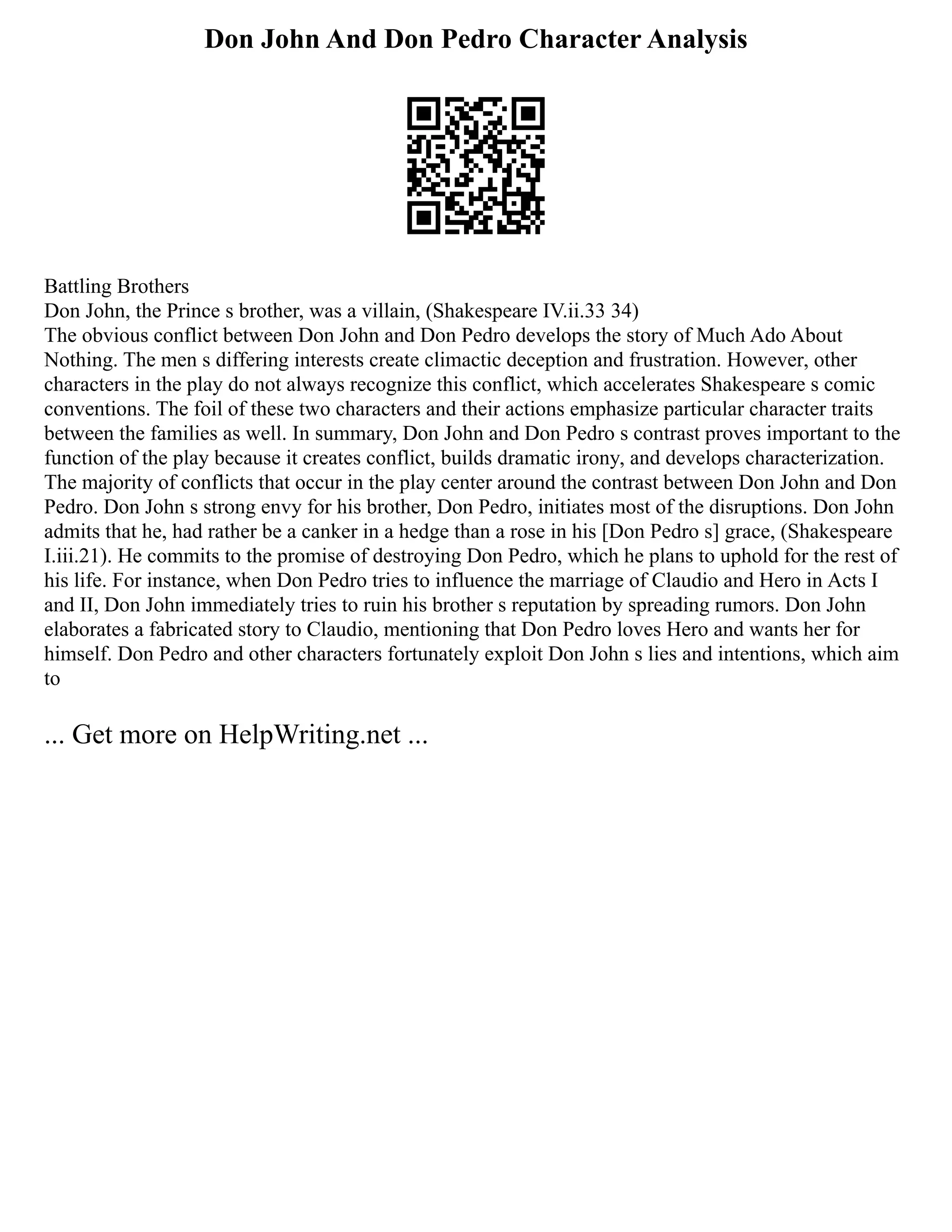 Don John And Don Pedro Character Analysis
Battling Brothers
Don John, the Prince s brother, was a villain, (Shakespeare IV.ii.33 34)
The obvious conflict between Don John and Don Pedro develops the story of Much Ado About
Nothing. The men s differing interests create climactic deception and frustration. However, other
characters in the play do not always recognize this conflict, which accelerates Shakespeare s comic
conventions. The foil of these two characters and their actions emphasize particular character traits
between the families as well. In summary, Don John and Don Pedro s contrast proves important to the
function of the play because it creates conflict, builds dramatic irony, and develops characterization.
The majority of conflicts that occur in the play center around the contrast between Don John and Don
Pedro. Don John s strong envy for his brother, Don Pedro, initiates most of the disruptions. Don John
admits that he, had rather be a canker in a hedge than a rose in his [Don Pedro s] grace, (Shakespeare
I.iii.21). He commits to the promise of destroying Don Pedro, which he plans to uphold for the rest of
his life. For instance, when Don Pedro tries to influence the marriage of Claudio and Hero in Acts I
and II, Don John immediately tries to ruin his brother s reputation by spreading rumors. Don John
elaborates a fabricated story to Claudio, mentioning that Don Pedro loves Hero and wants her for
himself. Don Pedro and other characters fortunately exploit Don John s lies and intentions, which aim
to
... Get more on HelpWriting.net ...
 