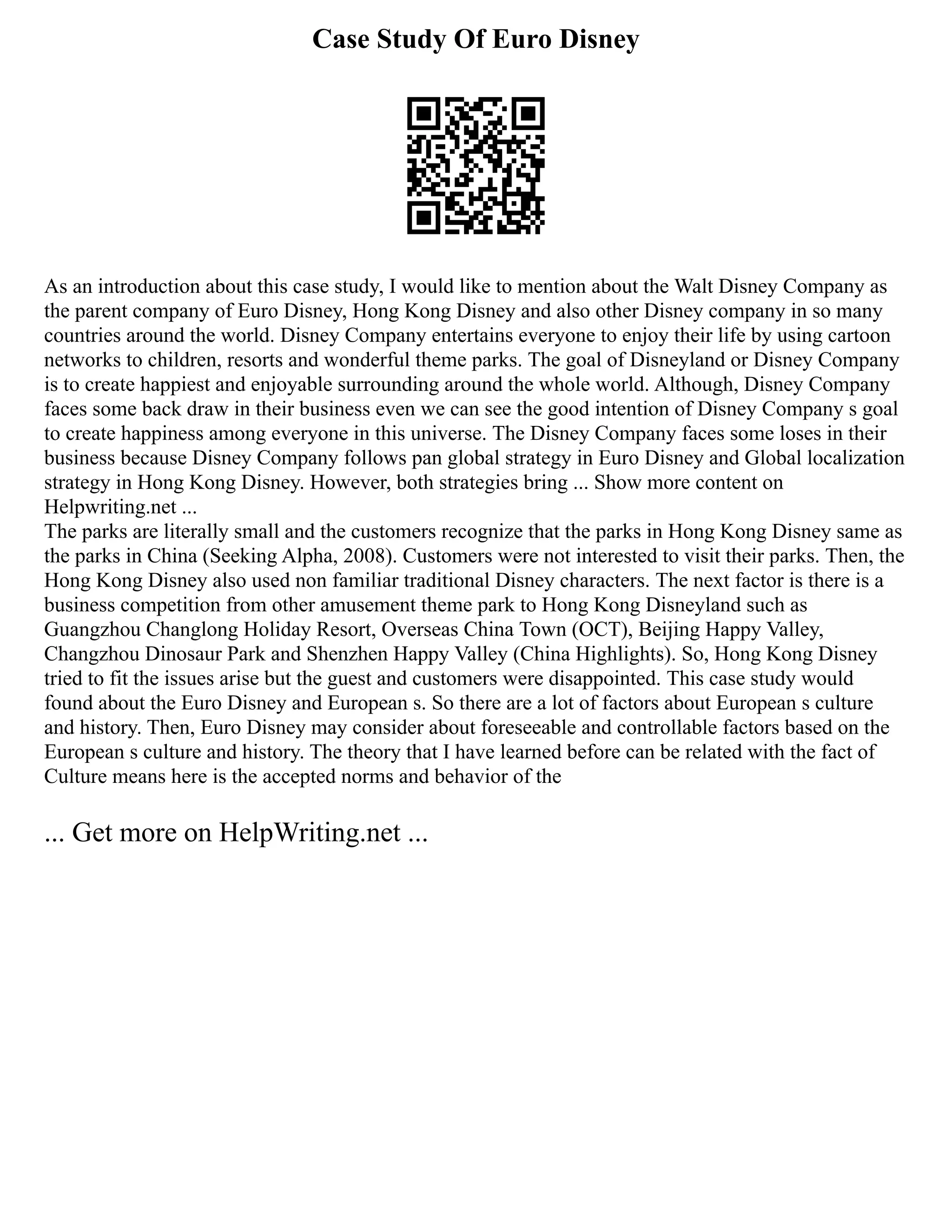Case Study Of Euro Disney
As an introduction about this case study, I would like to mention about the Walt Disney Company as
the parent company of Euro Disney, Hong Kong Disney and also other Disney company in so many
countries around the world. Disney Company entertains everyone to enjoy their life by using cartoon
networks to children, resorts and wonderful theme parks. The goal of Disneyland or Disney Company
is to create happiest and enjoyable surrounding around the whole world. Although, Disney Company
faces some back draw in their business even we can see the good intention of Disney Company s goal
to create happiness among everyone in this universe. The Disney Company faces some loses in their
business because Disney Company follows pan global strategy in Euro Disney and Global localization
strategy in Hong Kong Disney. However, both strategies bring ... Show more content on
Helpwriting.net ...
The parks are literally small and the customers recognize that the parks in Hong Kong Disney same as
the parks in China (Seeking Alpha, 2008). Customers were not interested to visit their parks. Then, the
Hong Kong Disney also used non familiar traditional Disney characters. The next factor is there is a
business competition from other amusement theme park to Hong Kong Disneyland such as
Guangzhou Changlong Holiday Resort, Overseas China Town (OCT), Beijing Happy Valley,
Changzhou Dinosaur Park and Shenzhen Happy Valley (China Highlights). So, Hong Kong Disney
tried to fit the issues arise but the guest and customers were disappointed. This case study would
found about the Euro Disney and European s. So there are a lot of factors about European s culture
and history. Then, Euro Disney may consider about foreseeable and controllable factors based on the
European s culture and history. The theory that I have learned before can be related with the fact of
Culture means here is the accepted norms and behavior of the
... Get more on HelpWriting.net ...
 
