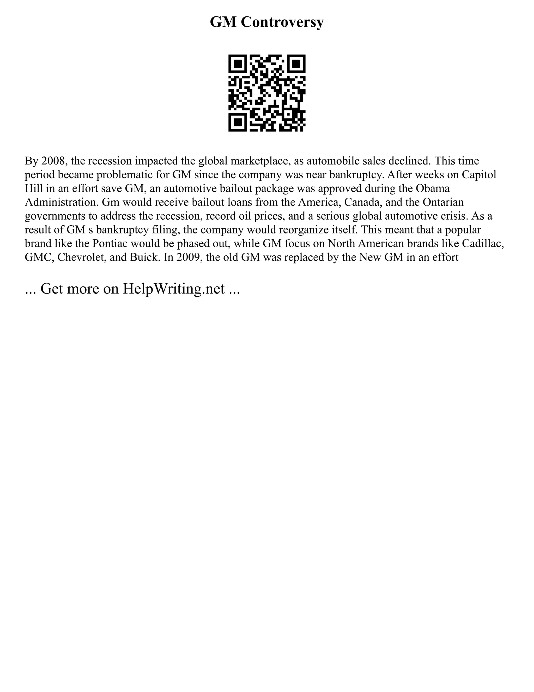 GM Controversy
By 2008, the recession impacted the global marketplace, as automobile sales declined. This time
period became problematic for GM since the company was near bankruptcy. After weeks on Capitol
Hill in an effort save GM, an automotive bailout package was approved during the Obama
Administration. Gm would receive bailout loans from the America, Canada, and the Ontarian
governments to address the recession, record oil prices, and a serious global automotive crisis. As a
result of GM s bankruptcy filing, the company would reorganize itself. This meant that a popular
brand like the Pontiac would be phased out, while GM focus on North American brands like Cadillac,
GMC, Chevrolet, and Buick. In 2009, the old GM was replaced by the New GM in an effort
... Get more on HelpWriting.net ...
 