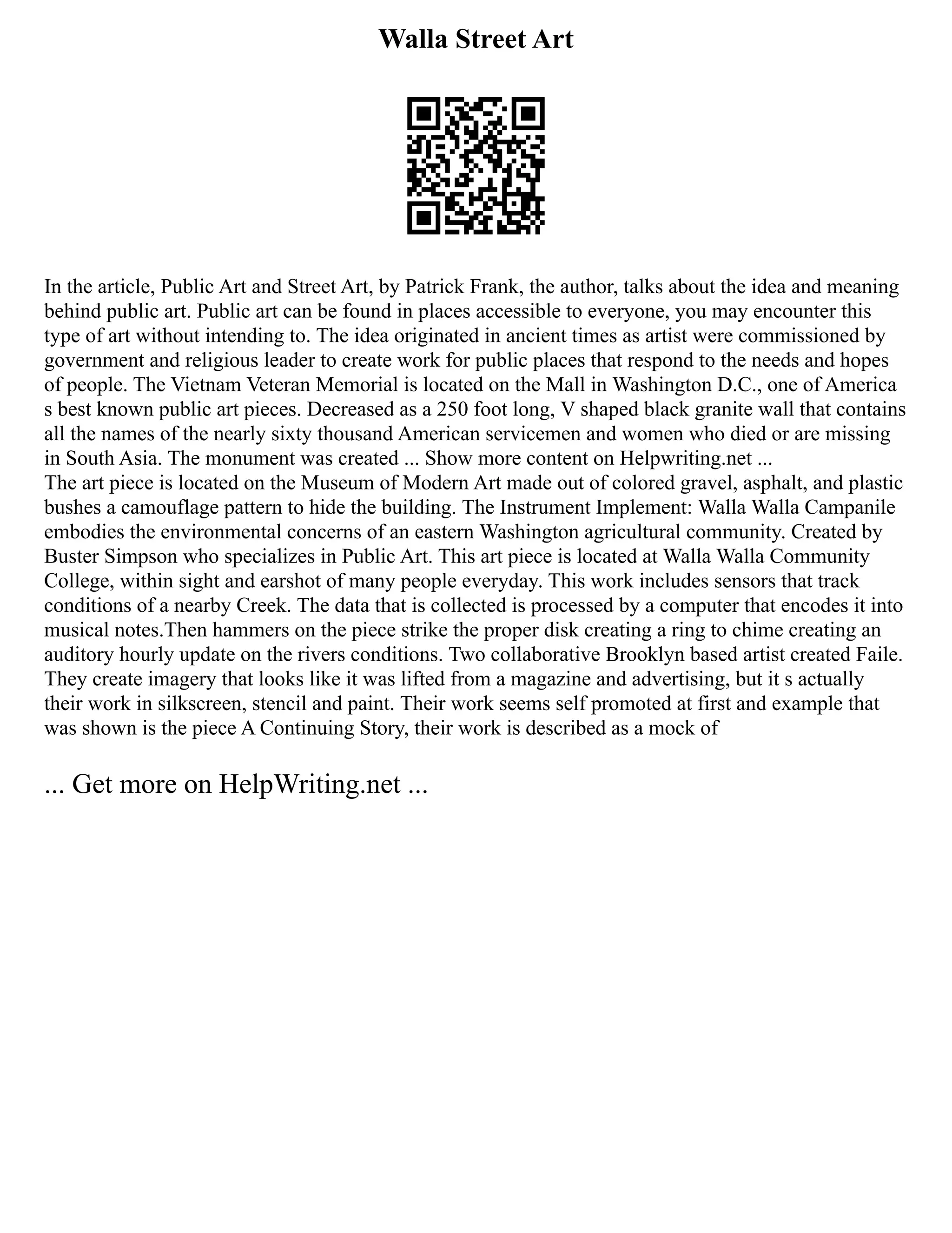 Walla Street Art
In the article, Public Art and Street Art, by Patrick Frank, the author, talks about the idea and meaning
behind public art. Public art can be found in places accessible to everyone, you may encounter this
type of art without intending to. The idea originated in ancient times as artist were commissioned by
government and religious leader to create work for public places that respond to the needs and hopes
of people. The Vietnam Veteran Memorial is located on the Mall in Washington D.C., one of America
s best known public art pieces. Decreased as a 250 foot long, V shaped black granite wall that contains
all the names of the nearly sixty thousand American servicemen and women who died or are missing
in South Asia. The monument was created ... Show more content on Helpwriting.net ...
The art piece is located on the Museum of Modern Art made out of colored gravel, asphalt, and plastic
bushes a camouflage pattern to hide the building. The Instrument Implement: Walla Walla Campanile
embodies the environmental concerns of an eastern Washington agricultural community. Created by
Buster Simpson who specializes in Public Art. This art piece is located at Walla Walla Community
College, within sight and earshot of many people everyday. This work includes sensors that track
conditions of a nearby Creek. The data that is collected is processed by a computer that encodes it into
musical notes.Then hammers on the piece strike the proper disk creating a ring to chime creating an
auditory hourly update on the rivers conditions. Two collaborative Brooklyn based artist created Faile.
They create imagery that looks like it was lifted from a magazine and advertising, but it s actually
their work in silkscreen, stencil and paint. Their work seems self promoted at first and example that
was shown is the piece A Continuing Story, their work is described as a mock of
... Get more on HelpWriting.net ...
 