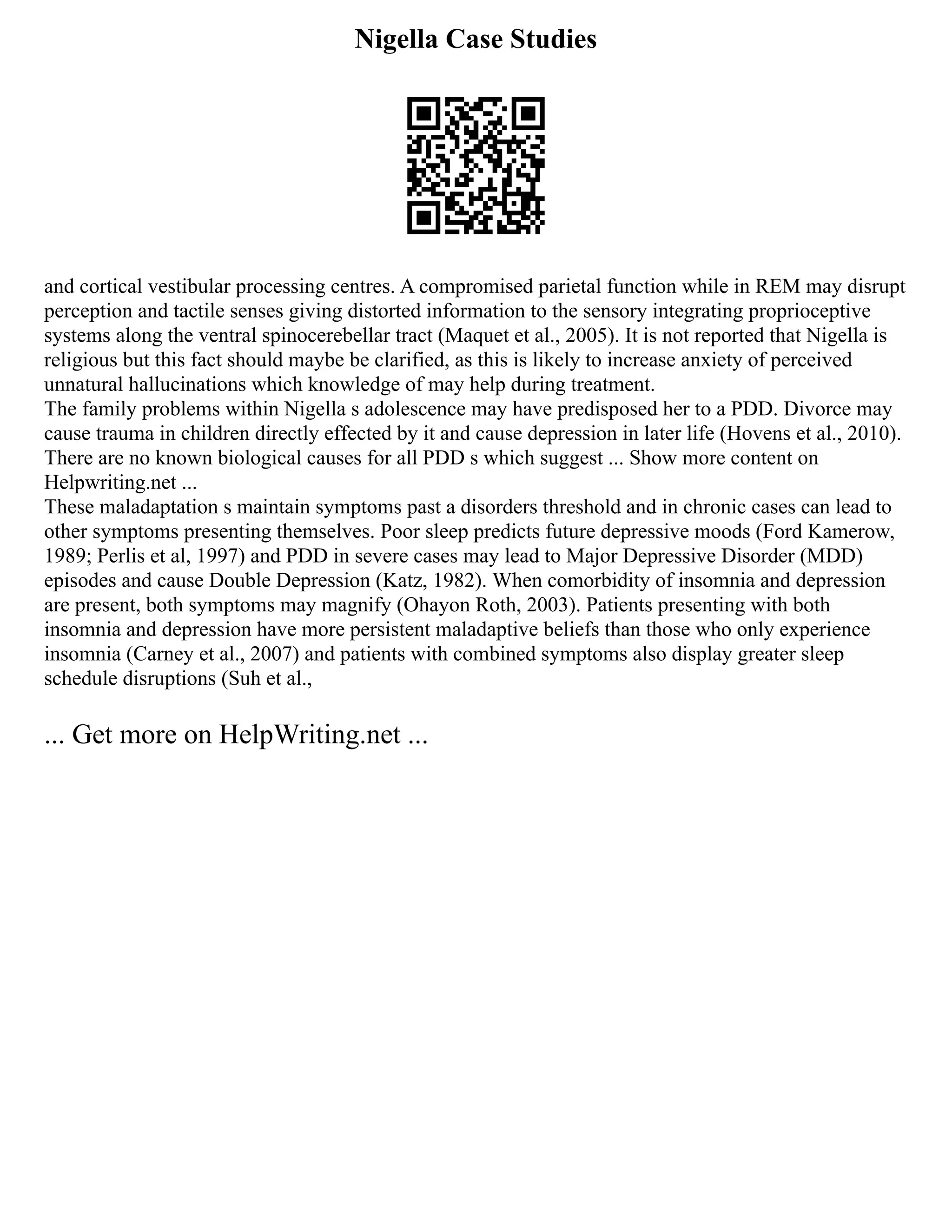 Nigella Case Studies
and cortical vestibular processing centres. A compromised parietal function while in REM may disrupt
perception and tactile senses giving distorted information to the sensory integrating proprioceptive
systems along the ventral spinocerebellar tract (Maquet et al., 2005). It is not reported that Nigella is
religious but this fact should maybe be clarified, as this is likely to increase anxiety of perceived
unnatural hallucinations which knowledge of may help during treatment.
The family problems within Nigella s adolescence may have predisposed her to a PDD. Divorce may
cause trauma in children directly effected by it and cause depression in later life (Hovens et al., 2010).
There are no known biological causes for all PDD s which suggest ... Show more content on
Helpwriting.net ...
These maladaptation s maintain symptoms past a disorders threshold and in chronic cases can lead to
other symptoms presenting themselves. Poor sleep predicts future depressive moods (Ford Kamerow,
1989; Perlis et al, 1997) and PDD in severe cases may lead to Major Depressive Disorder (MDD)
episodes and cause Double Depression (Katz, 1982). When comorbidity of insomnia and depression
are present, both symptoms may magnify (Ohayon Roth, 2003). Patients presenting with both
insomnia and depression have more persistent maladaptive beliefs than those who only experience
insomnia (Carney et al., 2007) and patients with combined symptoms also display greater sleep
schedule disruptions (Suh et al.,
... Get more on HelpWriting.net ...
 