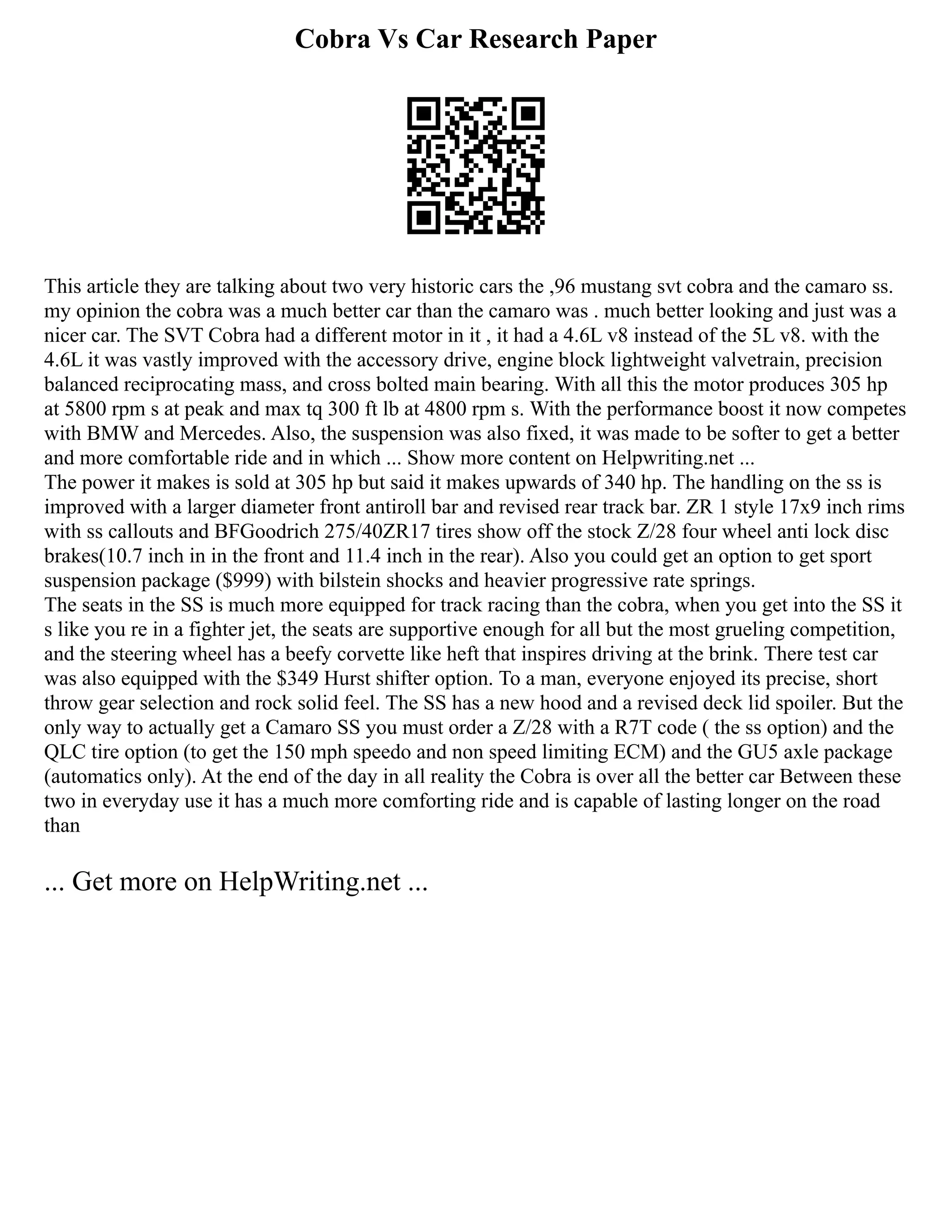 Cobra Vs Car Research Paper
This article they are talking about two very historic cars the ,96 mustang svt cobra and the camaro ss.
my opinion the cobra was a much better car than the camaro was . much better looking and just was a
nicer car. The SVT Cobra had a different motor in it , it had a 4.6L v8 instead of the 5L v8. with the
4.6L it was vastly improved with the accessory drive, engine block lightweight valvetrain, precision
balanced reciprocating mass, and cross bolted main bearing. With all this the motor produces 305 hp
at 5800 rpm s at peak and max tq 300 ft lb at 4800 rpm s. With the performance boost it now competes
with BMW and Mercedes. Also, the suspension was also fixed, it was made to be softer to get a better
and more comfortable ride and in which ... Show more content on Helpwriting.net ...
The power it makes is sold at 305 hp but said it makes upwards of 340 hp. The handling on the ss is
improved with a larger diameter front antiroll bar and revised rear track bar. ZR 1 style 17x9 inch rims
with ss callouts and BFGoodrich 275/40ZR17 tires show off the stock Z/28 four wheel anti lock disc
brakes(10.7 inch in in the front and 11.4 inch in the rear). Also you could get an option to get sport
suspension package ($999) with bilstein shocks and heavier progressive rate springs.
The seats in the SS is much more equipped for track racing than the cobra, when you get into the SS it
s like you re in a fighter jet, the seats are supportive enough for all but the most grueling competition,
and the steering wheel has a beefy corvette like heft that inspires driving at the brink. There test car
was also equipped with the $349 Hurst shifter option. To a man, everyone enjoyed its precise, short
throw gear selection and rock solid feel. The SS has a new hood and a revised deck lid spoiler. But the
only way to actually get a Camaro SS you must order a Z/28 with a R7T code ( the ss option) and the
QLC tire option (to get the 150 mph speedo and non speed limiting ECM) and the GU5 axle package
(automatics only). At the end of the day in all reality the Cobra is over all the better car Between these
two in everyday use it has a much more comforting ride and is capable of lasting longer on the road
than
... Get more on HelpWriting.net ...
 