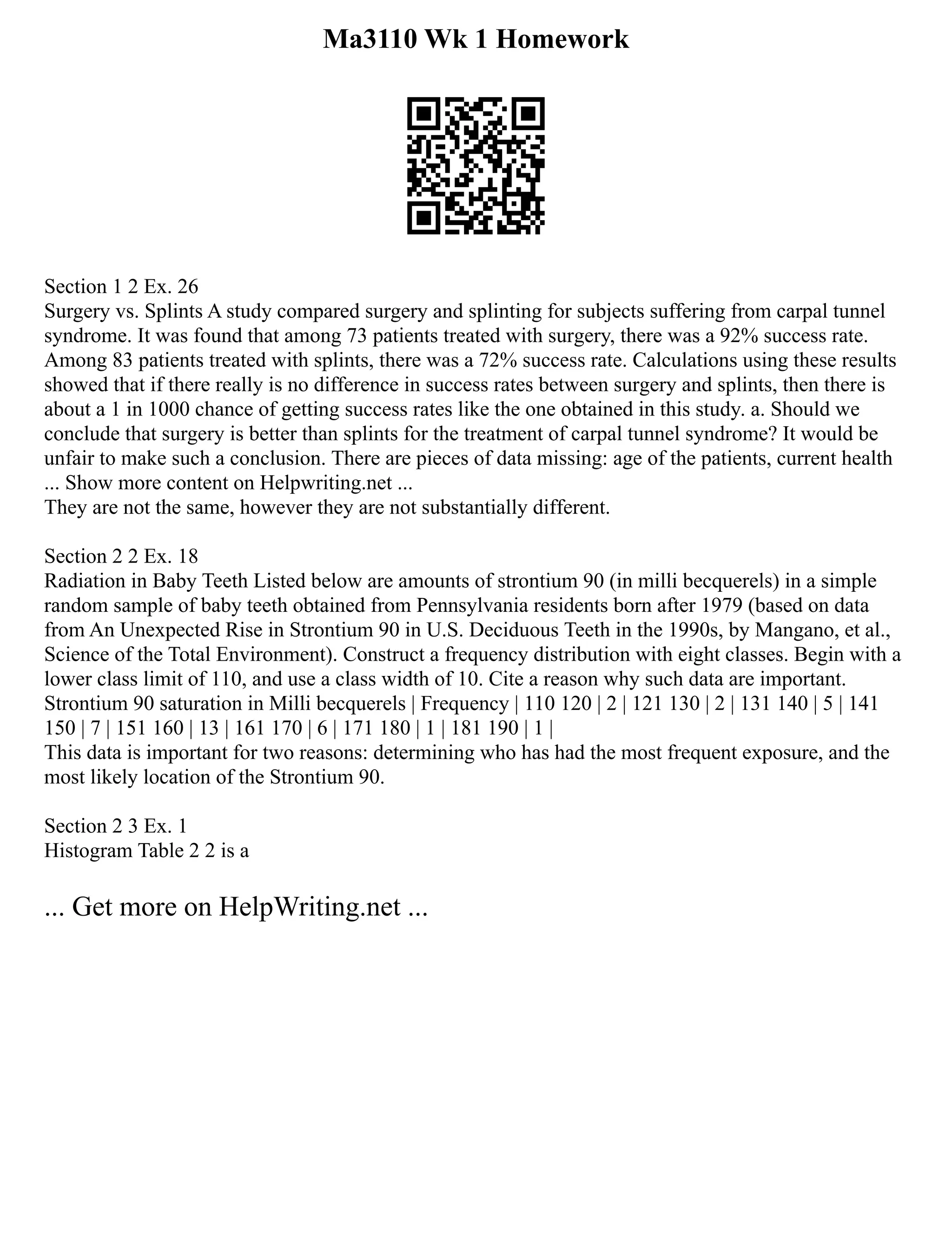 Ma3110 Wk 1 Homework
Section 1 2 Ex. 26
Surgery vs. Splints A study compared surgery and splinting for subjects suffering from carpal tunnel
syndrome. It was found that among 73 patients treated with surgery, there was a 92% success rate.
Among 83 patients treated with splints, there was a 72% success rate. Calculations using these results
showed that if there really is no difference in success rates between surgery and splints, then there is
about a 1 in 1000 chance of getting success rates like the one obtained in this study. a. Should we
conclude that surgery is better than splints for the treatment of carpal tunnel syndrome? It would be
unfair to make such a conclusion. There are pieces of data missing: age of the patients, current health
... Show more content on Helpwriting.net ...
They are not the same, however they are not substantially different.
Section 2 2 Ex. 18
Radiation in Baby Teeth Listed below are amounts of strontium 90 (in milli becquerels) in a simple
random sample of baby teeth obtained from Pennsylvania residents born after 1979 (based on data
from An Unexpected Rise in Strontium 90 in U.S. Deciduous Teeth in the 1990s, by Mangano, et al.,
Science of the Total Environment). Construct a frequency distribution with eight classes. Begin with a
lower class limit of 110, and use a class width of 10. Cite a reason why such data are important.
Strontium 90 saturation in Milli becquerels | Frequency | 110 120 | 2 | 121 130 | 2 | 131 140 | 5 | 141
150 | 7 | 151 160 | 13 | 161 170 | 6 | 171 180 | 1 | 181 190 | 1 |
This data is important for two reasons: determining who has had the most frequent exposure, and the
most likely location of the Strontium 90.
Section 2 3 Ex. 1
Histogram Table 2 2 is a
... Get more on HelpWriting.net ...
 
