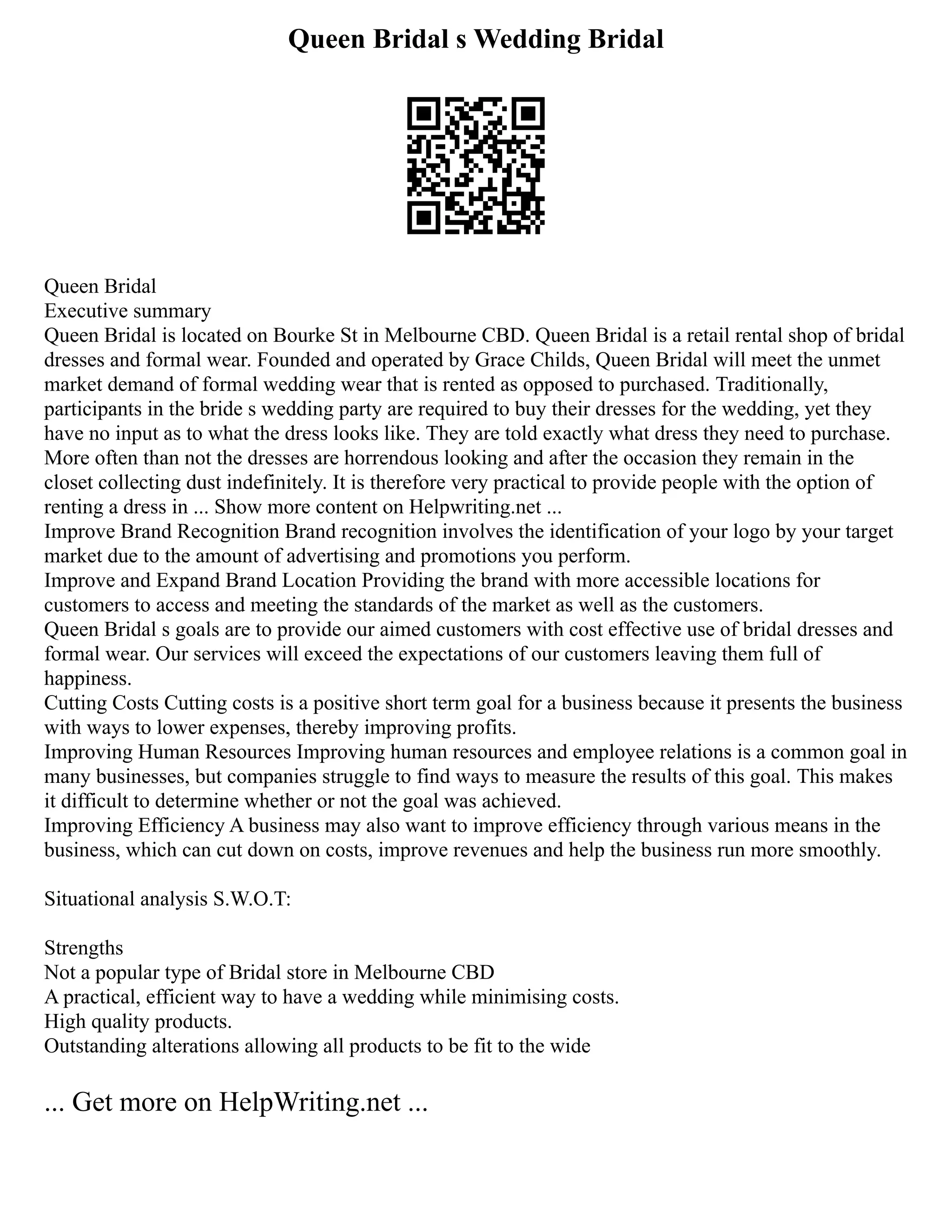 Queen Bridal s Wedding Bridal
Queen Bridal
Executive summary
Queen Bridal is located on Bourke St in Melbourne CBD. Queen Bridal is a retail rental shop of bridal
dresses and formal wear. Founded and operated by Grace Childs, Queen Bridal will meet the unmet
market demand of formal wedding wear that is rented as opposed to purchased. Traditionally,
participants in the bride s wedding party are required to buy their dresses for the wedding, yet they
have no input as to what the dress looks like. They are told exactly what dress they need to purchase.
More often than not the dresses are horrendous looking and after the occasion they remain in the
closet collecting dust indefinitely. It is therefore very practical to provide people with the option of
renting a dress in ... Show more content on Helpwriting.net ...
Improve Brand Recognition Brand recognition involves the identification of your logo by your target
market due to the amount of advertising and promotions you perform.
Improve and Expand Brand Location Providing the brand with more accessible locations for
customers to access and meeting the standards of the market as well as the customers.
Queen Bridal s goals are to provide our aimed customers with cost effective use of bridal dresses and
formal wear. Our services will exceed the expectations of our customers leaving them full of
happiness.
Cutting Costs Cutting costs is a positive short term goal for a business because it presents the business
with ways to lower expenses, thereby improving profits.
Improving Human Resources Improving human resources and employee relations is a common goal in
many businesses, but companies struggle to find ways to measure the results of this goal. This makes
it difficult to determine whether or not the goal was achieved.
Improving Efficiency A business may also want to improve efficiency through various means in the
business, which can cut down on costs, improve revenues and help the business run more smoothly.
Situational analysis S.W.O.T:
Strengths
Not a popular type of Bridal store in Melbourne CBD
A practical, efficient way to have a wedding while minimising costs.
High quality products.
Outstanding alterations allowing all products to be fit to the wide
... Get more on HelpWriting.net ...
 