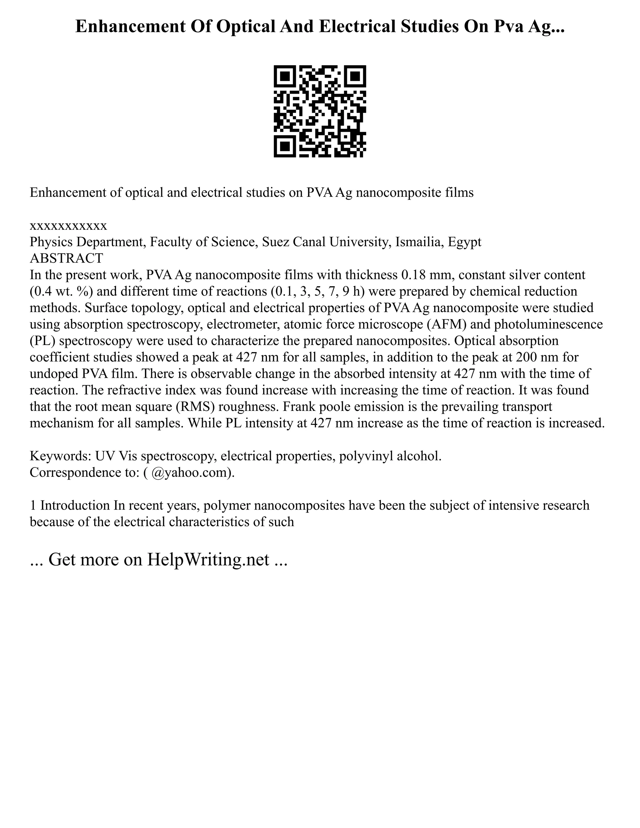 Enhancement Of Optical And Electrical Studies On Pva Ag...
Enhancement of optical and electrical studies on PVAAg nanocomposite films
xxxxxxxxxxx
Physics Department, Faculty of Science, Suez Canal University, Ismailia, Egypt
ABSTRACT
In the present work, PVAAg nanocomposite films with thickness 0.18 mm, constant silver content
(0.4 wt. %) and different time of reactions (0.1, 3, 5, 7, 9 h) were prepared by chemical reduction
methods. Surface topology, optical and electrical properties of PVAAg nanocomposite were studied
using absorption spectroscopy, electrometer, atomic force microscope (AFM) and photoluminescence
(PL) spectroscopy were used to characterize the prepared nanocomposites. Optical absorption
coefficient studies showed a peak at 427 nm for all samples, in addition to the peak at 200 nm for
undoped PVA film. There is observable change in the absorbed intensity at 427 nm with the time of
reaction. The refractive index was found increase with increasing the time of reaction. It was found
that the root mean square (RMS) roughness. Frank poole emission is the prevailing transport
mechanism for all samples. While PL intensity at 427 nm increase as the time of reaction is increased.
Keywords: UV Vis spectroscopy, electrical properties, polyvinyl alcohol.
Correspondence to: ( @yahoo.com).
1 Introduction In recent years, polymer nanocomposites have been the subject of intensive research
because of the electrical characteristics of such
... Get more on HelpWriting.net ...
 