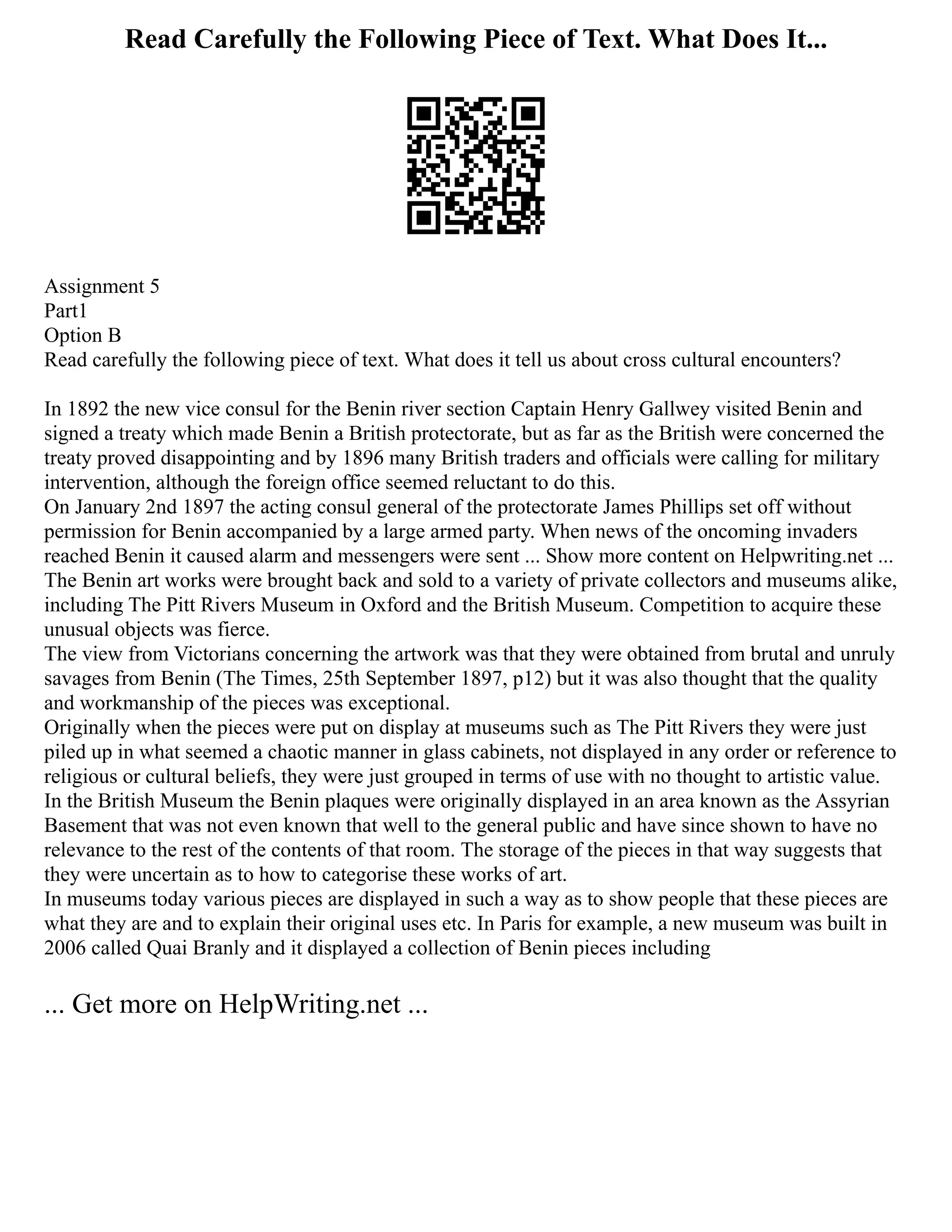 Read Carefully the Following Piece of Text. What Does It...
Assignment 5
Part1
Option B
Read carefully the following piece of text. What does it tell us about cross cultural encounters?
In 1892 the new vice consul for the Benin river section Captain Henry Gallwey visited Benin and
signed a treaty which made Benin a British protectorate, but as far as the British were concerned the
treaty proved disappointing and by 1896 many British traders and officials were calling for military
intervention, although the foreign office seemed reluctant to do this.
On January 2nd 1897 the acting consul general of the protectorate James Phillips set off without
permission for Benin accompanied by a large armed party. When news of the oncoming invaders
reached Benin it caused alarm and messengers were sent ... Show more content on Helpwriting.net ...
The Benin art works were brought back and sold to a variety of private collectors and museums alike,
including The Pitt Rivers Museum in Oxford and the British Museum. Competition to acquire these
unusual objects was fierce.
The view from Victorians concerning the artwork was that they were obtained from brutal and unruly
savages from Benin (The Times, 25th September 1897, p12) but it was also thought that the quality
and workmanship of the pieces was exceptional.
Originally when the pieces were put on display at museums such as The Pitt Rivers they were just
piled up in what seemed a chaotic manner in glass cabinets, not displayed in any order or reference to
religious or cultural beliefs, they were just grouped in terms of use with no thought to artistic value.
In the British Museum the Benin plaques were originally displayed in an area known as the Assyrian
Basement that was not even known that well to the general public and have since shown to have no
relevance to the rest of the contents of that room. The storage of the pieces in that way suggests that
they were uncertain as to how to categorise these works of art.
In museums today various pieces are displayed in such a way as to show people that these pieces are
what they are and to explain their original uses etc. In Paris for example, a new museum was built in
2006 called Quai Branly and it displayed a collection of Benin pieces including
... Get more on HelpWriting.net ...
 