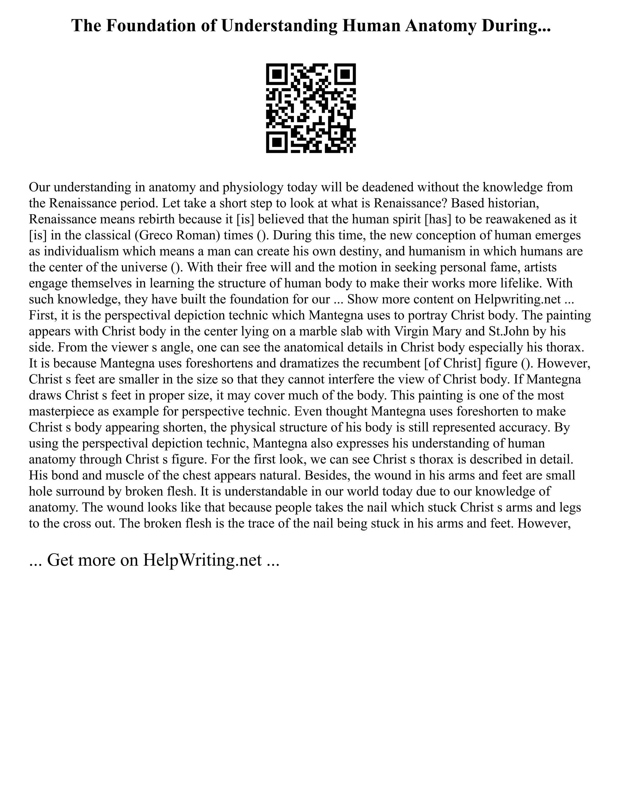 The Foundation of Understanding Human Anatomy During...
Our understanding in anatomy and physiology today will be deadened without the knowledge from
the Renaissance period. Let take a short step to look at what is Renaissance? Based historian,
Renaissance means rebirth because it [is] believed that the human spirit [has] to be reawakened as it
[is] in the classical (Greco Roman) times (). During this time, the new conception of human emerges
as individualism which means a man can create his own destiny, and humanism in which humans are
the center of the universe (). With their free will and the motion in seeking personal fame, artists
engage themselves in learning the structure of human body to make their works more lifelike. With
such knowledge, they have built the foundation for our ... Show more content on Helpwriting.net ...
First, it is the perspectival depiction technic which Mantegna uses to portray Christ body. The painting
appears with Christ body in the center lying on a marble slab with Virgin Mary and St.John by his
side. From the viewer s angle, one can see the anatomical details in Christ body especially his thorax.
It is because Mantegna uses foreshortens and dramatizes the recumbent [of Christ] figure (). However,
Christ s feet are smaller in the size so that they cannot interfere the view of Christ body. If Mantegna
draws Christ s feet in proper size, it may cover much of the body. This painting is one of the most
masterpiece as example for perspective technic. Even thought Mantegna uses foreshorten to make
Christ s body appearing shorten, the physical structure of his body is still represented accuracy. By
using the perspectival depiction technic, Mantegna also expresses his understanding of human
anatomy through Christ s figure. For the first look, we can see Christ s thorax is described in detail.
His bond and muscle of the chest appears natural. Besides, the wound in his arms and feet are small
hole surround by broken flesh. It is understandable in our world today due to our knowledge of
anatomy. The wound looks like that because people takes the nail which stuck Christ s arms and legs
to the cross out. The broken flesh is the trace of the nail being stuck in his arms and feet. However,
... Get more on HelpWriting.net ...
 