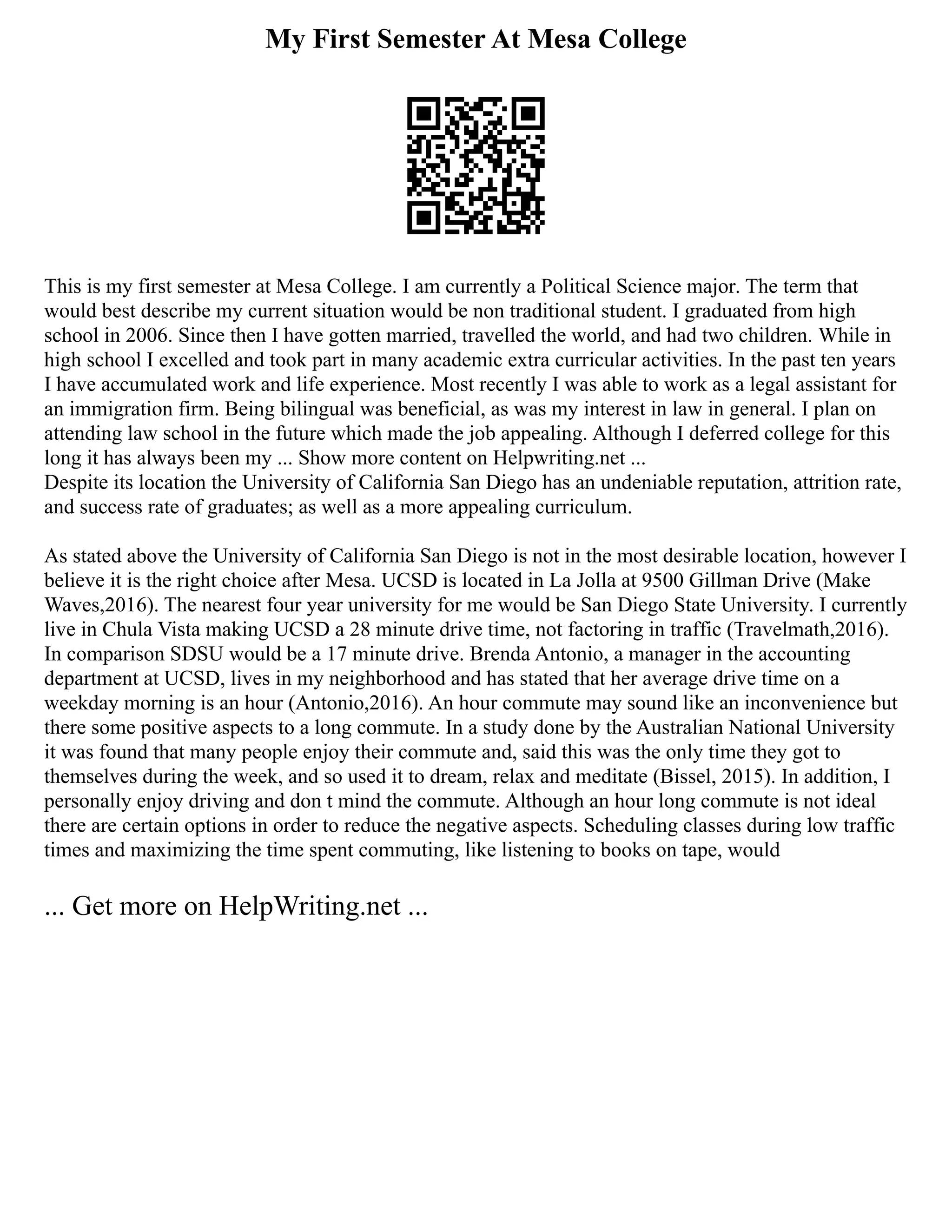 My First Semester At Mesa College
This is my first semester at Mesa College. I am currently a Political Science major. The term that
would best describe my current situation would be non traditional student. I graduated from high
school in 2006. Since then I have gotten married, travelled the world, and had two children. While in
high school I excelled and took part in many academic extra curricular activities. In the past ten years
I have accumulated work and life experience. Most recently I was able to work as a legal assistant for
an immigration firm. Being bilingual was beneficial, as was my interest in law in general. I plan on
attending law school in the future which made the job appealing. Although I deferred college for this
long it has always been my ... Show more content on Helpwriting.net ...
Despite its location the University of California San Diego has an undeniable reputation, attrition rate,
and success rate of graduates; as well as a more appealing curriculum.
As stated above the University of California San Diego is not in the most desirable location, however I
believe it is the right choice after Mesa. UCSD is located in La Jolla at 9500 Gillman Drive (Make
Waves,2016). The nearest four year university for me would be San Diego State University. I currently
live in Chula Vista making UCSD a 28 minute drive time, not factoring in traffic (Travelmath,2016).
In comparison SDSU would be a 17 minute drive. Brenda Antonio, a manager in the accounting
department at UCSD, lives in my neighborhood and has stated that her average drive time on a
weekday morning is an hour (Antonio,2016). An hour commute may sound like an inconvenience but
there some positive aspects to a long commute. In a study done by the Australian National University
it was found that many people enjoy their commute and, said this was the only time they got to
themselves during the week, and so used it to dream, relax and meditate (Bissel, 2015). In addition, I
personally enjoy driving and don t mind the commute. Although an hour long commute is not ideal
there are certain options in order to reduce the negative aspects. Scheduling classes during low traffic
times and maximizing the time spent commuting, like listening to books on tape, would
... Get more on HelpWriting.net ...
 