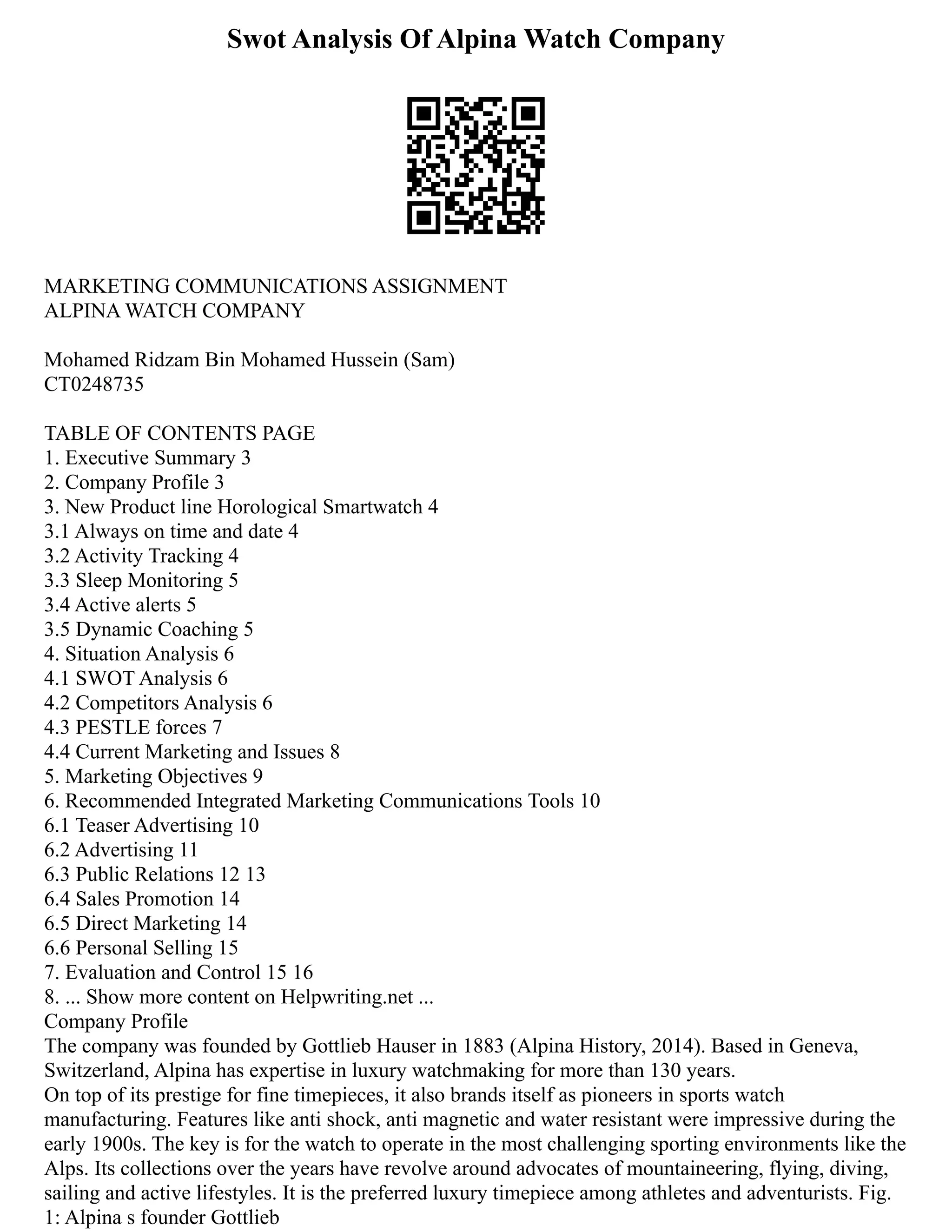 Swot Analysis Of Alpina Watch Company
MARKETING COMMUNICATIONS ASSIGNMENT
ALPINA WATCH COMPANY
Mohamed Ridzam Bin Mohamed Hussein (Sam)
CT0248735
TABLE OF CONTENTS PAGE
1. Executive Summary 3
2. Company Profile 3
3. New Product line Horological Smartwatch 4
3.1 Always on time and date 4
3.2 Activity Tracking 4
3.3 Sleep Monitoring 5
3.4 Active alerts 5
3.5 Dynamic Coaching 5
4. Situation Analysis 6
4.1 SWOT Analysis 6
4.2 Competitors Analysis 6
4.3 PESTLE forces 7
4.4 Current Marketing and Issues 8
5. Marketing Objectives 9
6. Recommended Integrated Marketing Communications Tools 10
6.1 Teaser Advertising 10
6.2 Advertising 11
6.3 Public Relations 12 13
6.4 Sales Promotion 14
6.5 Direct Marketing 14
6.6 Personal Selling 15
7. Evaluation and Control 15 16
8. ... Show more content on Helpwriting.net ...
Company Profile
The company was founded by Gottlieb Hauser in 1883 (Alpina History, 2014). Based in Geneva,
Switzerland, Alpina has expertise in luxury watchmaking for more than 130 years.
On top of its prestige for fine timepieces, it also brands itself as pioneers in sports watch
manufacturing. Features like anti shock, anti magnetic and water resistant were impressive during the
early 1900s. The key is for the watch to operate in the most challenging sporting environments like the
Alps. Its collections over the years have revolve around advocates of mountaineering, flying, diving,
sailing and active lifestyles. It is the preferred luxury timepiece among athletes and adventurists. Fig.
1: Alpina s founder Gottlieb
 