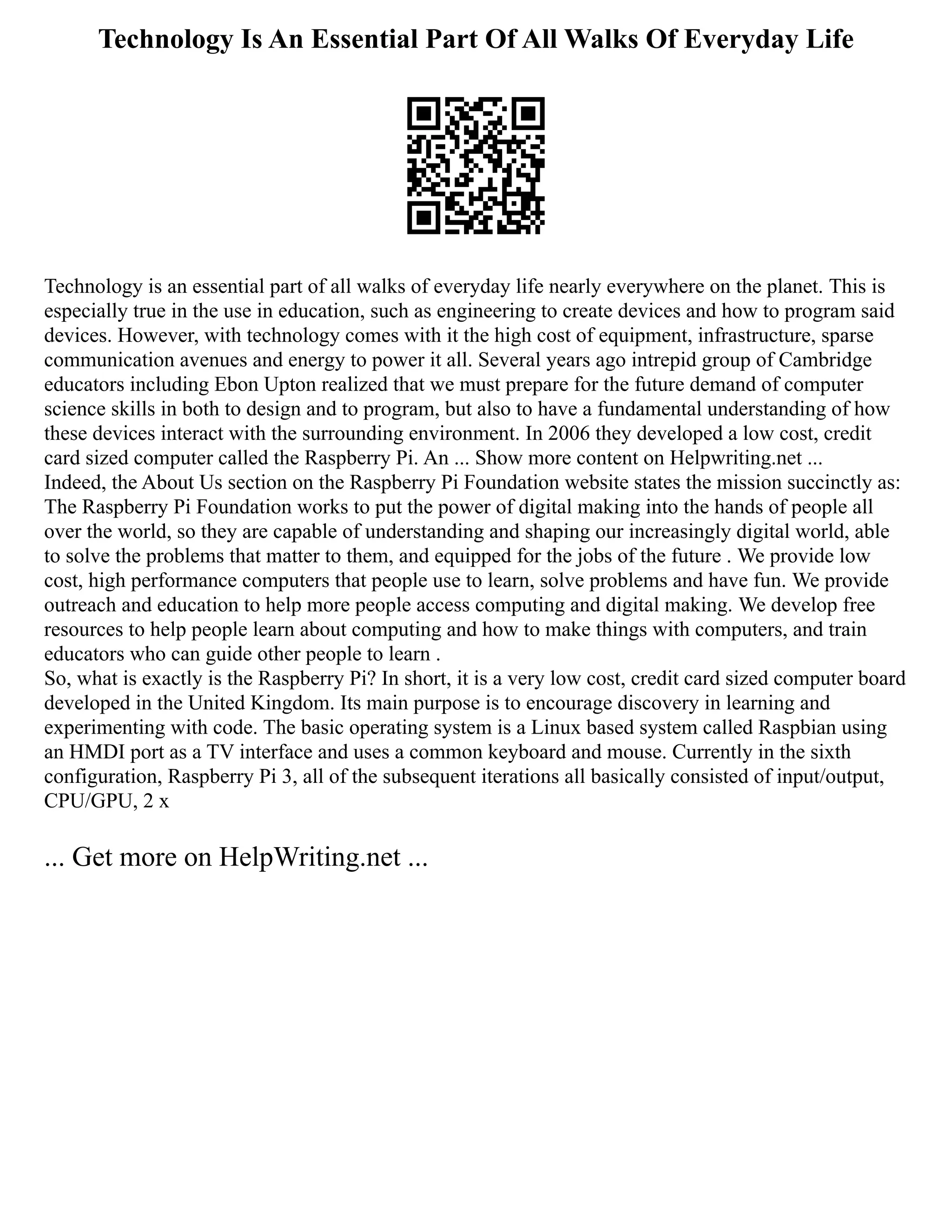 Technology Is An Essential Part Of All Walks Of Everyday Life
Technology is an essential part of all walks of everyday life nearly everywhere on the planet. This is
especially true in the use in education, such as engineering to create devices and how to program said
devices. However, with technology comes with it the high cost of equipment, infrastructure, sparse
communication avenues and energy to power it all. Several years ago intrepid group of Cambridge
educators including Ebon Upton realized that we must prepare for the future demand of computer
science skills in both to design and to program, but also to have a fundamental understanding of how
these devices interact with the surrounding environment. In 2006 they developed a low cost, credit
card sized computer called the Raspberry Pi. An ... Show more content on Helpwriting.net ...
Indeed, the About Us section on the Raspberry Pi Foundation website states the mission succinctly as:
The Raspberry Pi Foundation works to put the power of digital making into the hands of people all
over the world, so they are capable of understanding and shaping our increasingly digital world, able
to solve the problems that matter to them, and equipped for the jobs of the future . We provide low
cost, high performance computers that people use to learn, solve problems and have fun. We provide
outreach and education to help more people access computing and digital making. We develop free
resources to help people learn about computing and how to make things with computers, and train
educators who can guide other people to learn .
So, what is exactly is the Raspberry Pi? In short, it is a very low cost, credit card sized computer board
developed in the United Kingdom. Its main purpose is to encourage discovery in learning and
experimenting with code. The basic operating system is a Linux based system called Raspbian using
an HMDI port as a TV interface and uses a common keyboard and mouse. Currently in the sixth
configuration, Raspberry Pi 3, all of the subsequent iterations all basically consisted of input/output,
CPU/GPU, 2 x
... Get more on HelpWriting.net ...
 