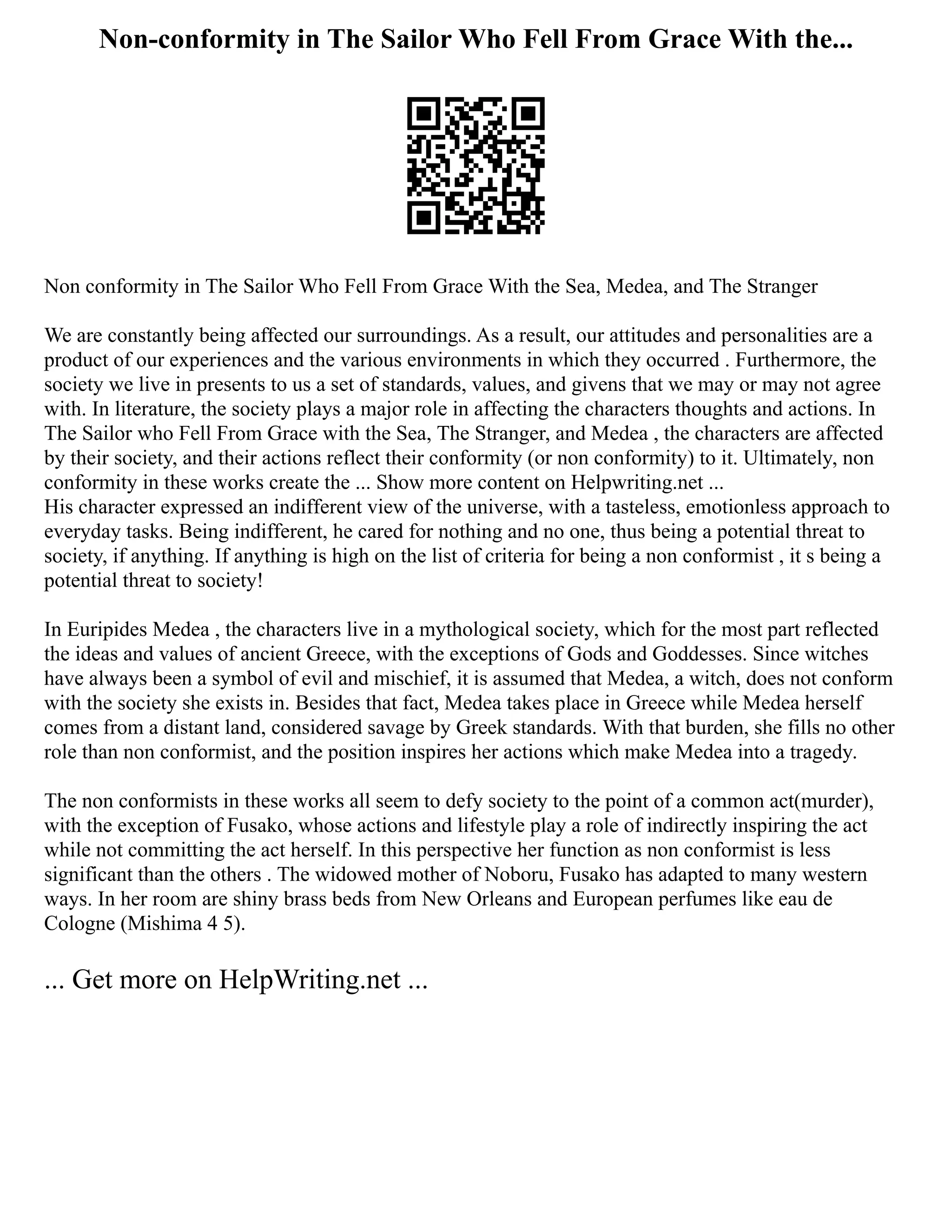 Non-conformity in The Sailor Who Fell From Grace With the...
Non conformity in The Sailor Who Fell From Grace With the Sea, Medea, and The Stranger
We are constantly being affected our surroundings. As a result, our attitudes and personalities are a
product of our experiences and the various environments in which they occurred . Furthermore, the
society we live in presents to us a set of standards, values, and givens that we may or may not agree
with. In literature, the society plays a major role in affecting the characters thoughts and actions. In
The Sailor who Fell From Grace with the Sea, The Stranger, and Medea , the characters are affected
by their society, and their actions reflect their conformity (or non conformity) to it. Ultimately, non
conformity in these works create the ... Show more content on Helpwriting.net ...
His character expressed an indifferent view of the universe, with a tasteless, emotionless approach to
everyday tasks. Being indifferent, he cared for nothing and no one, thus being a potential threat to
society, if anything. If anything is high on the list of criteria for being a non conformist , it s being a
potential threat to society!
In Euripides Medea , the characters live in a mythological society, which for the most part reflected
the ideas and values of ancient Greece, with the exceptions of Gods and Goddesses. Since witches
have always been a symbol of evil and mischief, it is assumed that Medea, a witch, does not conform
with the society she exists in. Besides that fact, Medea takes place in Greece while Medea herself
comes from a distant land, considered savage by Greek standards. With that burden, she fills no other
role than non conformist, and the position inspires her actions which make Medea into a tragedy.
The non conformists in these works all seem to defy society to the point of a common act(murder),
with the exception of Fusako, whose actions and lifestyle play a role of indirectly inspiring the act
while not committing the act herself. In this perspective her function as non conformist is less
significant than the others . The widowed mother of Noboru, Fusako has adapted to many western
ways. In her room are shiny brass beds from New Orleans and European perfumes like eau de
Cologne (Mishima 4 5).
... Get more on HelpWriting.net ...
 