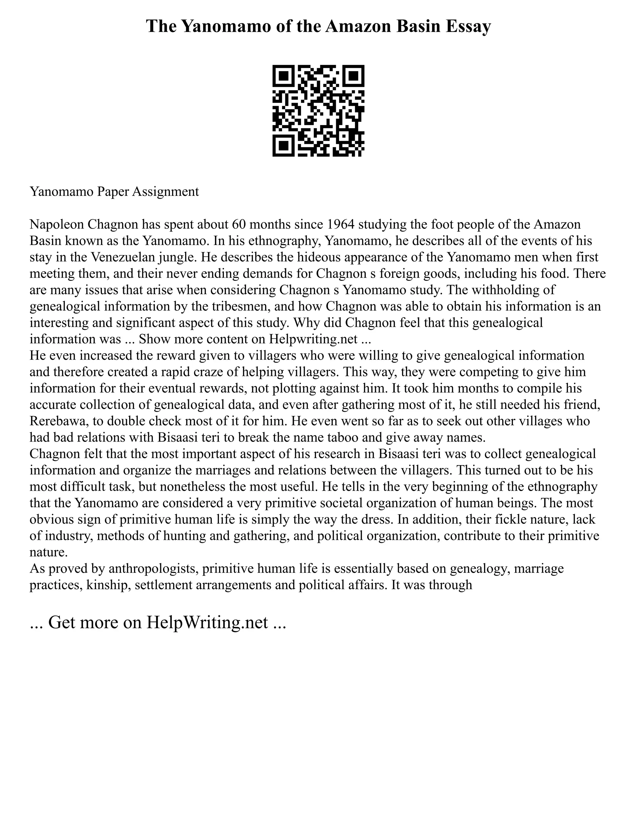 The Yanomamo of the Amazon Basin Essay
Yanomamo Paper Assignment
Napoleon Chagnon has spent about 60 months since 1964 studying the foot people of the Amazon
Basin known as the Yanomamo. In his ethnography, Yanomamo, he describes all of the events of his
stay in the Venezuelan jungle. He describes the hideous appearance of the Yanomamo men when first
meeting them, and their never ending demands for Chagnon s foreign goods, including his food. There
are many issues that arise when considering Chagnon s Yanomamo study. The withholding of
genealogical information by the tribesmen, and how Chagnon was able to obtain his information is an
interesting and significant aspect of this study. Why did Chagnon feel that this genealogical
information was ... Show more content on Helpwriting.net ...
He even increased the reward given to villagers who were willing to give genealogical information
and therefore created a rapid craze of helping villagers. This way, they were competing to give him
information for their eventual rewards, not plotting against him. It took him months to compile his
accurate collection of genealogical data, and even after gathering most of it, he still needed his friend,
Rerebawa, to double check most of it for him. He even went so far as to seek out other villages who
had bad relations with Bisaasi teri to break the name taboo and give away names.
Chagnon felt that the most important aspect of his research in Bisaasi teri was to collect genealogical
information and organize the marriages and relations between the villagers. This turned out to be his
most difficult task, but nonetheless the most useful. He tells in the very beginning of the ethnography
that the Yanomamo are considered a very primitive societal organization of human beings. The most
obvious sign of primitive human life is simply the way the dress. In addition, their fickle nature, lack
of industry, methods of hunting and gathering, and political organization, contribute to their primitive
nature.
As proved by anthropologists, primitive human life is essentially based on genealogy, marriage
practices, kinship, settlement arrangements and political affairs. It was through
... Get more on HelpWriting.net ...
 